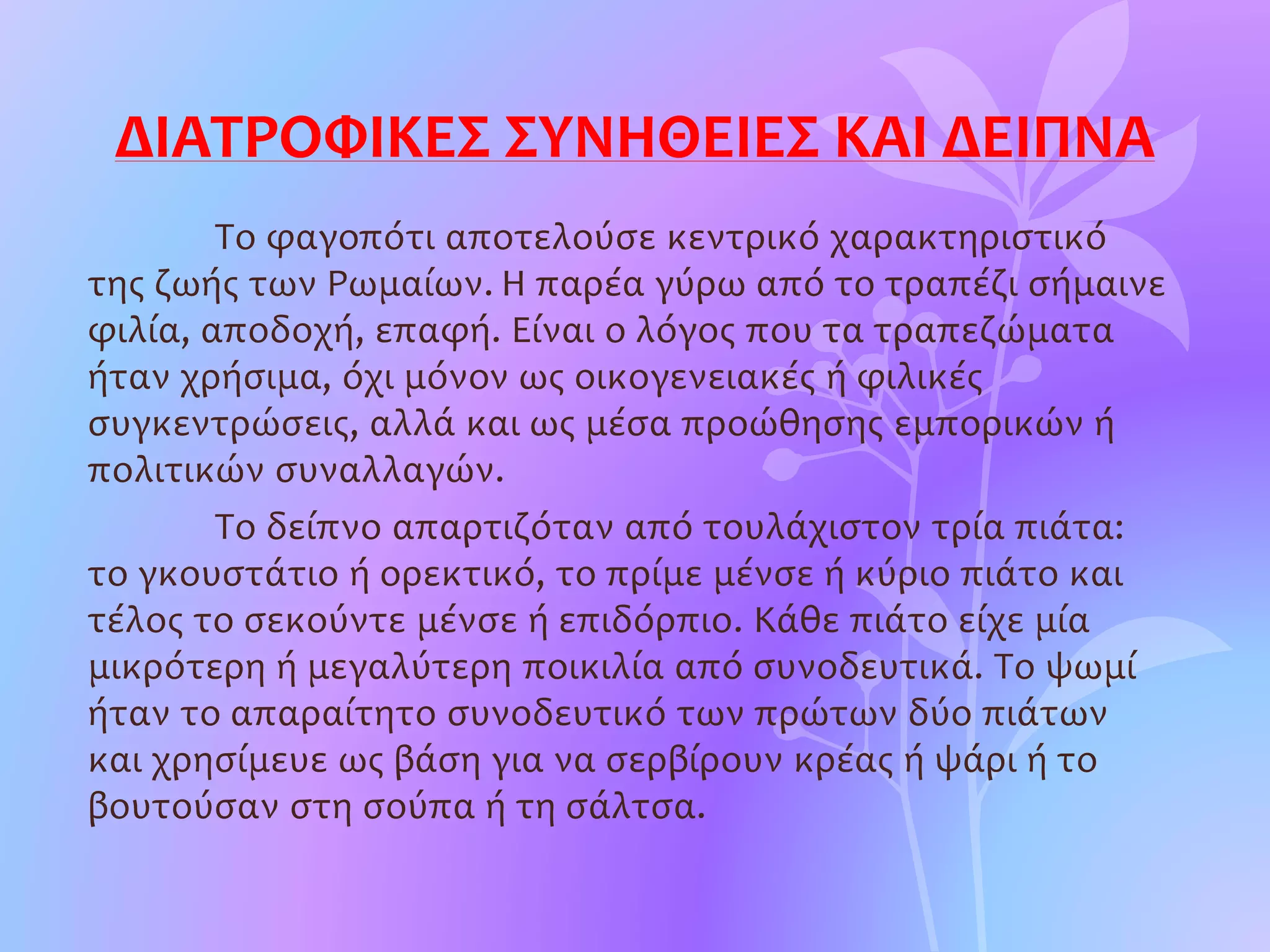 ΔΙΑΤΡΟΦΙΚΕΣ ΣΥΝΗΘΕΙΕΣ ΚΑΙ ΔΕΙΠΝΑ
Το φαγοπότι αποτελούσε κεντρικό χαρακτηριστικό
της ζωής των Ρωμαίων. Η παρέα γύρω από το τραπέζι σήμαινε
φιλία, αποδοχή, επαφή. Είναι ο λόγος που τα τραπεζώματα
ήταν χρήσιμα, όχι μόνον ως οικογενειακές ή φιλικές
συγκεντρώσεις, αλλά και ως μέσα προώθησης εμπορικών ή
πολιτικών συναλλαγών.
Το δείπνο απαρτιζόταν από τουλάχιστον τρία πιάτα:
το γκουστάτιο ή ορεκτικό, το πρίμε μένσε ή κύριο πιάτο και
τέλος το σεκούντε μένσε ή επιδόρπιο. Κάθε πιάτο είχε μία
μικρότερη ή μεγαλύτερη ποικιλία από συνοδευτικά. Το ψωμί
ήταν το απαραίτητο συνοδευτικό των πρώτων δύο πιάτων
και χρησίμευε ως βάση για να σερβίρουν κρέας ή ψάρι ή το
βουτούσαν στη σούπα ή τη σάλτσα.
 