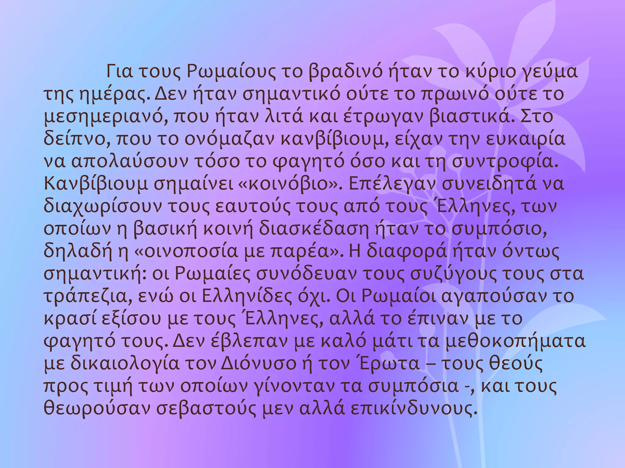 Για τους Ρωμαίους το βραδινό ήταν το κύριο γεύμα
της ημέρας. Δεν ήταν σημαντικό ούτε το πρωινό ούτε το
μεσημεριανό, που ήταν λιτά και έτρωγαν βιαστικά. Στο
δείπνο, που το ονόμαζαν κανβίβιουμ, είχαν την ευκαιρία
να απολαύσουν τόσο το φαγητό όσο και τη συντροφία.
Κανβίβιουμ σημαίνει «κοινόβιο». Επέλεγαν συνειδητά να
διαχωρίσουν τους εαυτούς τους από τους Έλληνες, των
οποίων η βασική κοινή διασκέδαση ήταν το συμπόσιο,
δηλαδή η «οινοποσία με παρέα». Η διαφορά ήταν όντως
σημαντική: οι Ρωμαίες συνόδευαν τους συζύγους τους στα
τράπεζια, ενώ οι Ελληνίδες όχι. Οι Ρωμαίοι αγαπούσαν το
κρασί εξίσου με τους Έλληνες, αλλά το έπιναν με το
φαγητό τους. Δεν έβλεπαν με καλό μάτι τα μεθοκοπήματα
με δικαιολογία τον Διόνυσο ή τον Έρωτα – τους θεούς
προς τιμή των οποίων γίνονταν τα συμπόσια -, και τους
θεωρούσαν σεβαστούς μεν αλλά επικίνδυνους.
 