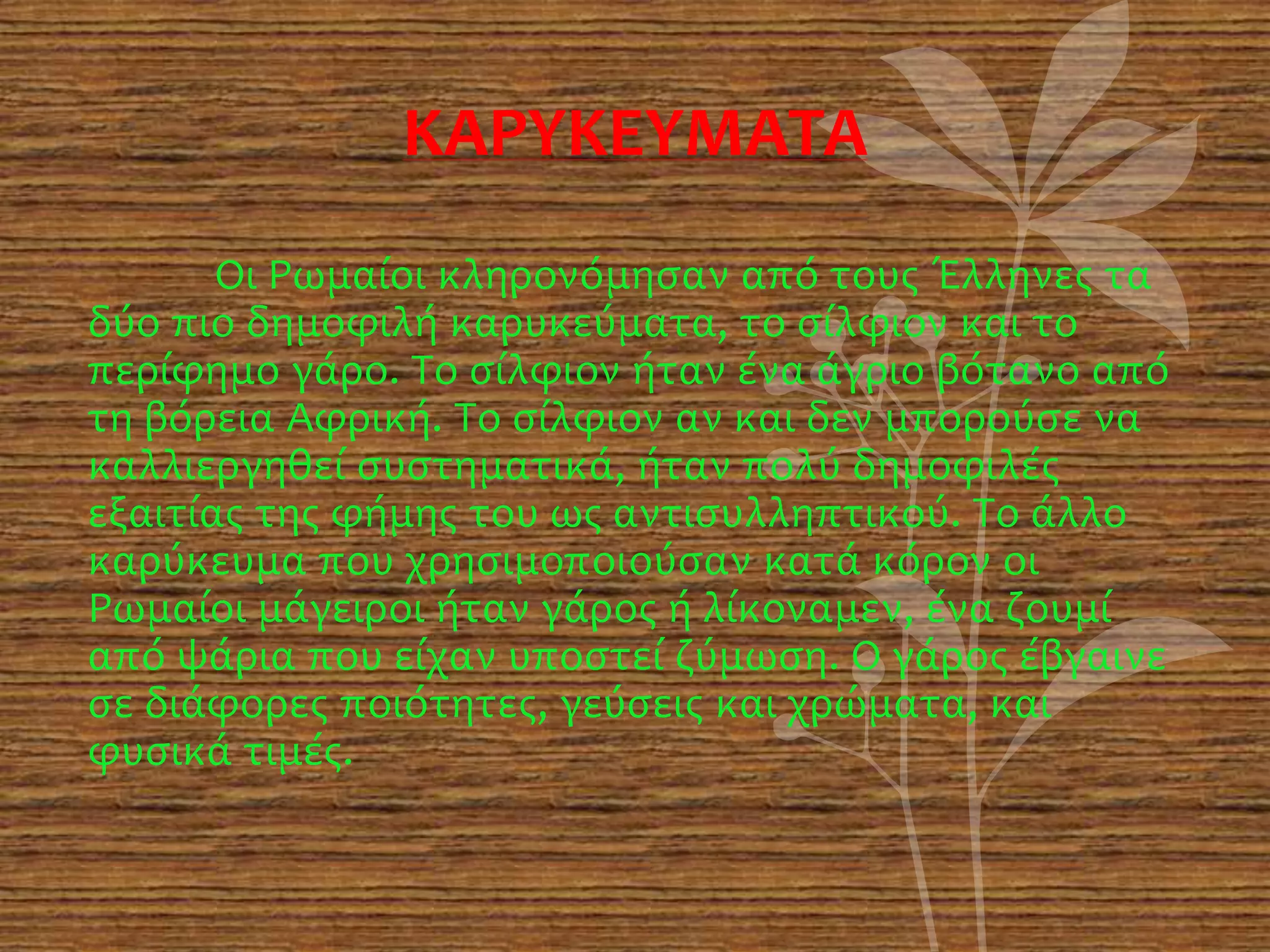ΚΑΡΥΚΕΥΜΑΤΑ
Οι Ρωμαίοι κληρονόμησαν από τους Έλληνες τα
δύο πιο δημοφιλή καρυκεύματα, το σίλφιον και το
περίφημο γάρο. Το σίλφιον ήταν ένα άγριο βότανο από
τη βόρεια Αφρική. Το σίλφιον αν και δεν μπορούσε να
καλλιεργηθεί συστηματικά, ήταν πολύ δημοφιλές
εξαιτίας της φήμης του ως αντισυλληπτικού. Το άλλο
καρύκευμα που χρησιμοποιούσαν κατά κόρον οι
Ρωμαίοι μάγειροι ήταν γάρος ή λίκοναμεν, ένα ζουμί
από ψάρια που είχαν υποστεί ζύμωση. Ο γάρος έβγαινε
σε διάφορες ποιότητες, γεύσεις και χρώματα, και
φυσικά τιμές.
 