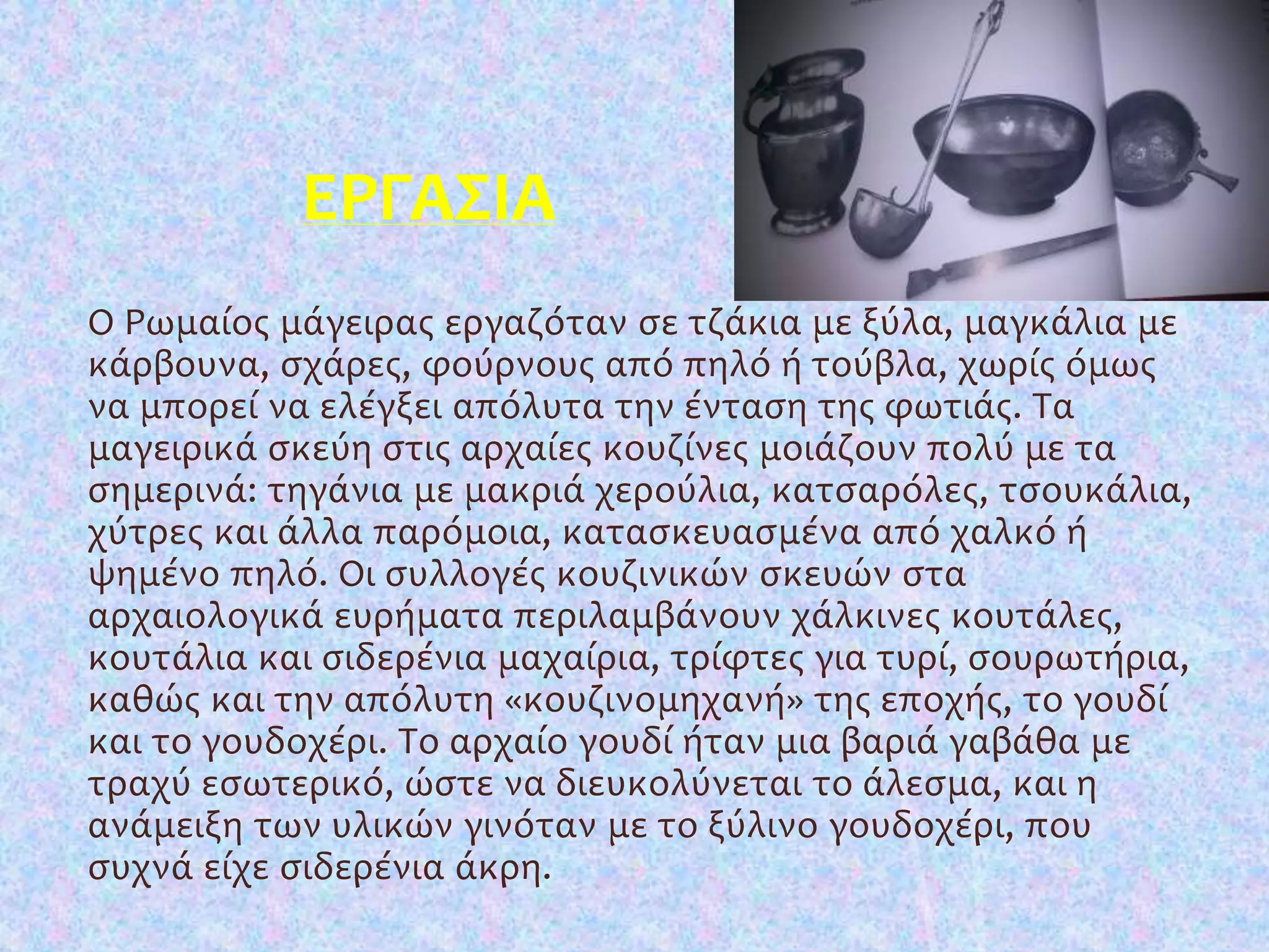 ΕΡΓΑΣΙΑ
Ο Ρωμαίος μάγειρας εργαζόταν σε τζάκια με ξύλα, μαγκάλια με
κάρβουνα, σχάρες, φούρνους από πηλό ή τούβλα, χωρίς όμως
να μπορεί να ελέγξει απόλυτα την ένταση της φωτιάς. Τα
μαγειρικά σκεύη στις αρχαίες κουζίνες μοιάζουν πολύ με τα
σημερινά: τηγάνια με μακριά χερούλια, κατσαρόλες, τσουκάλια,
χύτρες και άλλα παρόμοια, κατασκευασμένα από χαλκό ή
ψημένο πηλό. Οι συλλογές κουζινικών σκευών στα
αρχαιολογικά ευρήματα περιλαμβάνουν χάλκινες κουτάλες,
κουτάλια και σιδερένια μαχαίρια, τρίφτες για τυρί, σουρωτήρια,
καθώς και την απόλυτη «κουζινομηχανή» της εποχής, το γουδί
και το γουδοχέρι. Το αρχαίο γουδί ήταν μια βαριά γαβάθα με
τραχύ εσωτερικό, ώστε να διευκολύνεται το άλεσμα, και η
ανάμειξη των υλικών γινόταν με το ξύλινο γουδοχέρι, που
συχνά είχε σιδερένια άκρη.
 