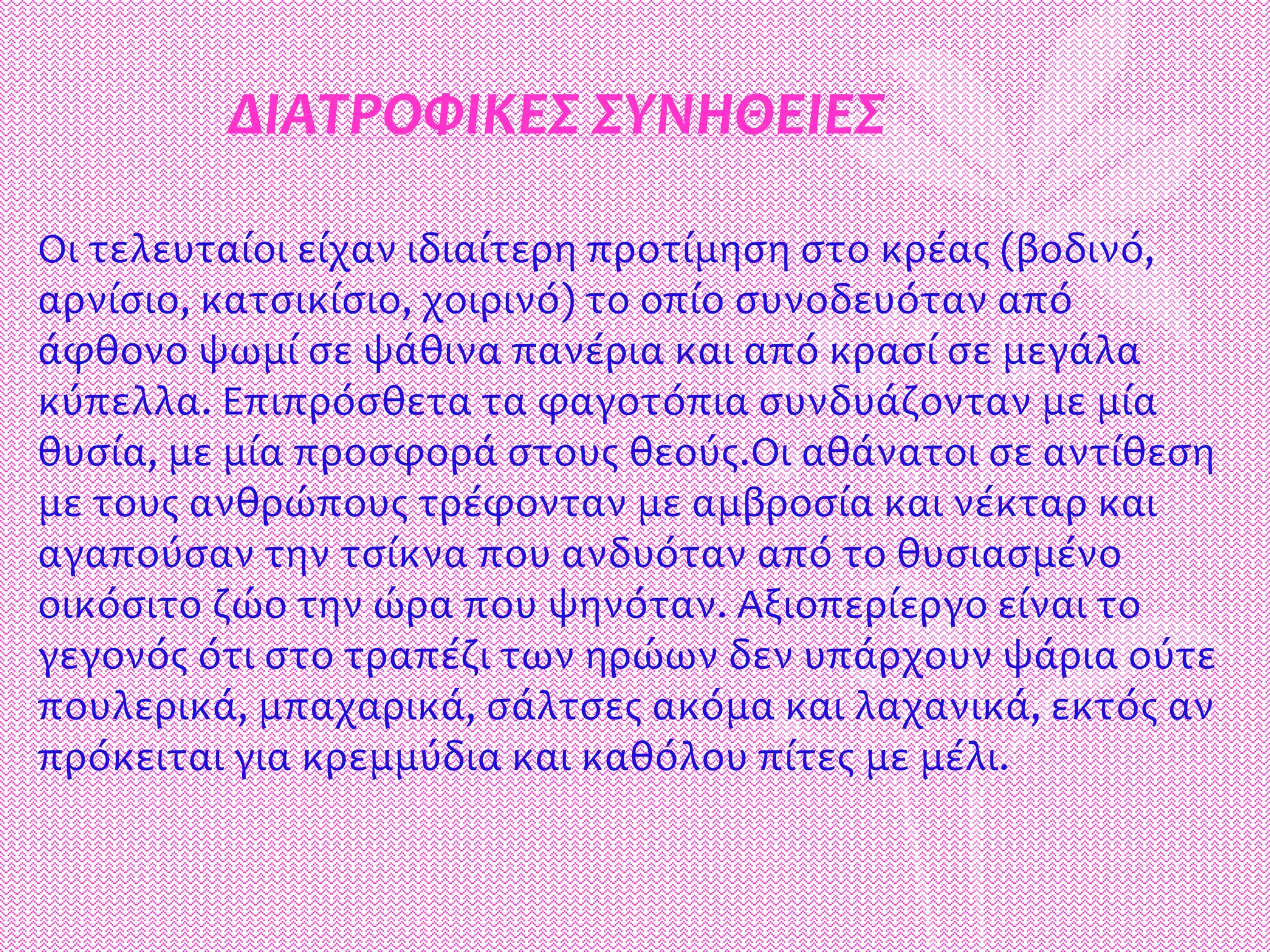 ΔΙΑΤΡΟΦΙΚΕΣ ΣΥΝΗΘΕΙΕΣ
Οι τελευταίοι είχαν ιδιαίτερη προτίμηση στο κρέας (βοδινό,
αρνίσιο, κατσικίσιο, χοιρινό) το οπίο συνοδευόταν από
άφθονο ψωμί σε ψάθινα πανέρια και από κρασί σε μεγάλα
κύπελλα. Επιπρόσθετα τα φαγοτόπια συνδυάζονταν με μία
θυσία, με μία προσφορά στους θεούς.Οι αθάνατοι σε αντίθεση
με τους ανθρώπους τρέφονταν με αμβροσία και νέκταρ και
αγαπούσαν την τσίκνα που ανδυόταν από το θυσιασμένο
οικόσιτο ζώο την ώρα που ψηνόταν. Αξιοπερίεργο είναι το
γεγονός ότι στο τραπέζι των ηρώων δεν υπάρχουν ψάρια ούτε
πουλερικά, μπαχαρικά, σάλτσες ακόμα και λαχανικά, εκτός αν
πρόκειται για κρεμμύδια και καθόλου πίτες με μέλι.
 