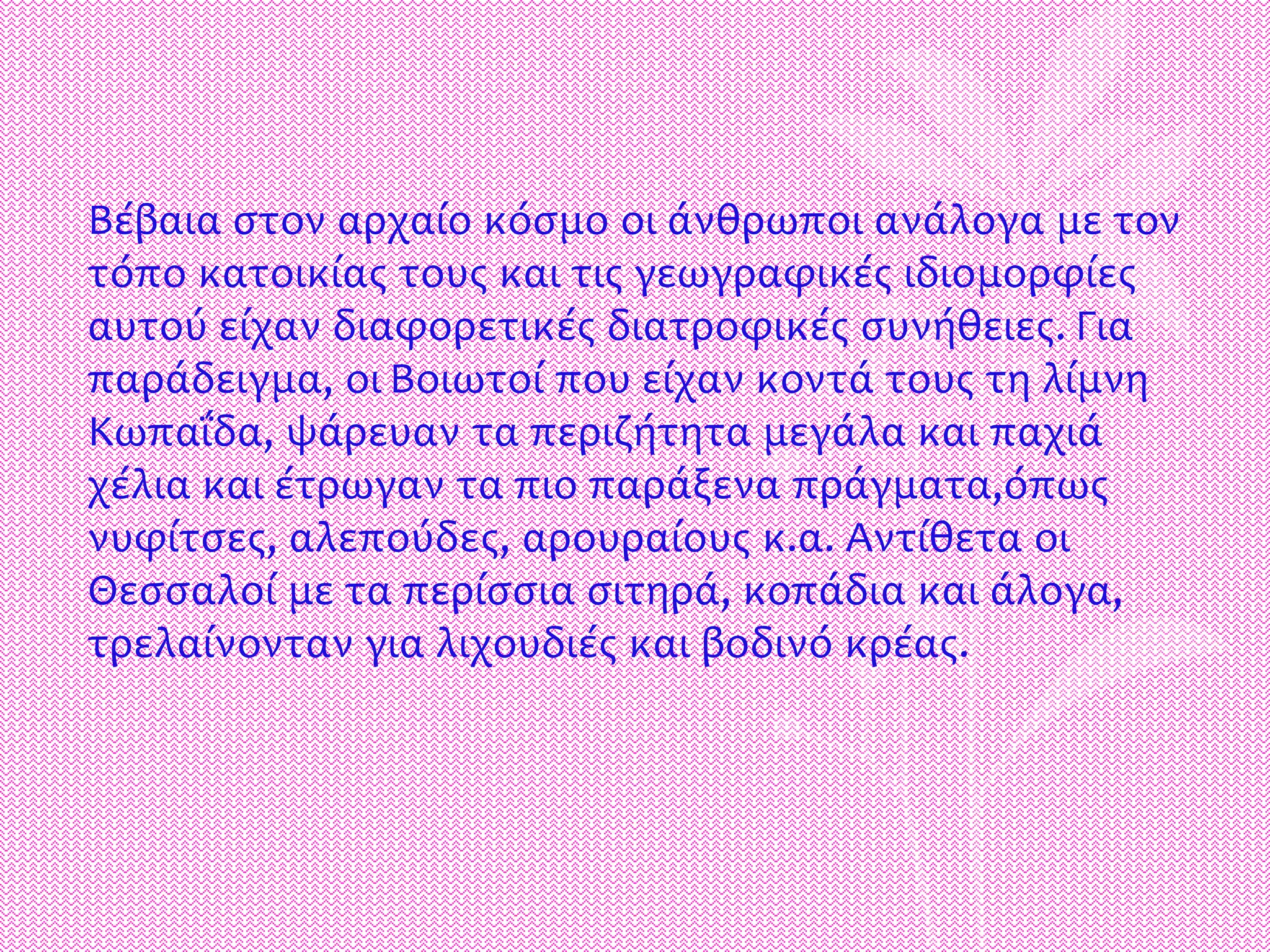 Βέβαια στον αρχαίο κόσμο οι άνθρωποι ανάλογα με τον
τόπο κατοικίας τους και τις γεωγραφικές ιδιομορφίες
αυτού είχαν διαφορετικές διατροφικές συνήθειες. Για
παράδειγμα, οι Βοιωτοί που είχαν κοντά τους τη λίμνη
Κωπαΐδα, ψάρευαν τα περιζήτητα μεγάλα και παχιά
χέλια και έτρωγαν τα πιο παράξενα πράγματα,όπως
νυφίτσες, αλεπούδες, αρουραίους κ.α. Αντίθετα οι
Θεσσαλοί με τα περίσσια σιτηρά, κοπάδια και άλογα,
τρελαίνονταν για λιχουδιές και βοδινό κρέας.
 