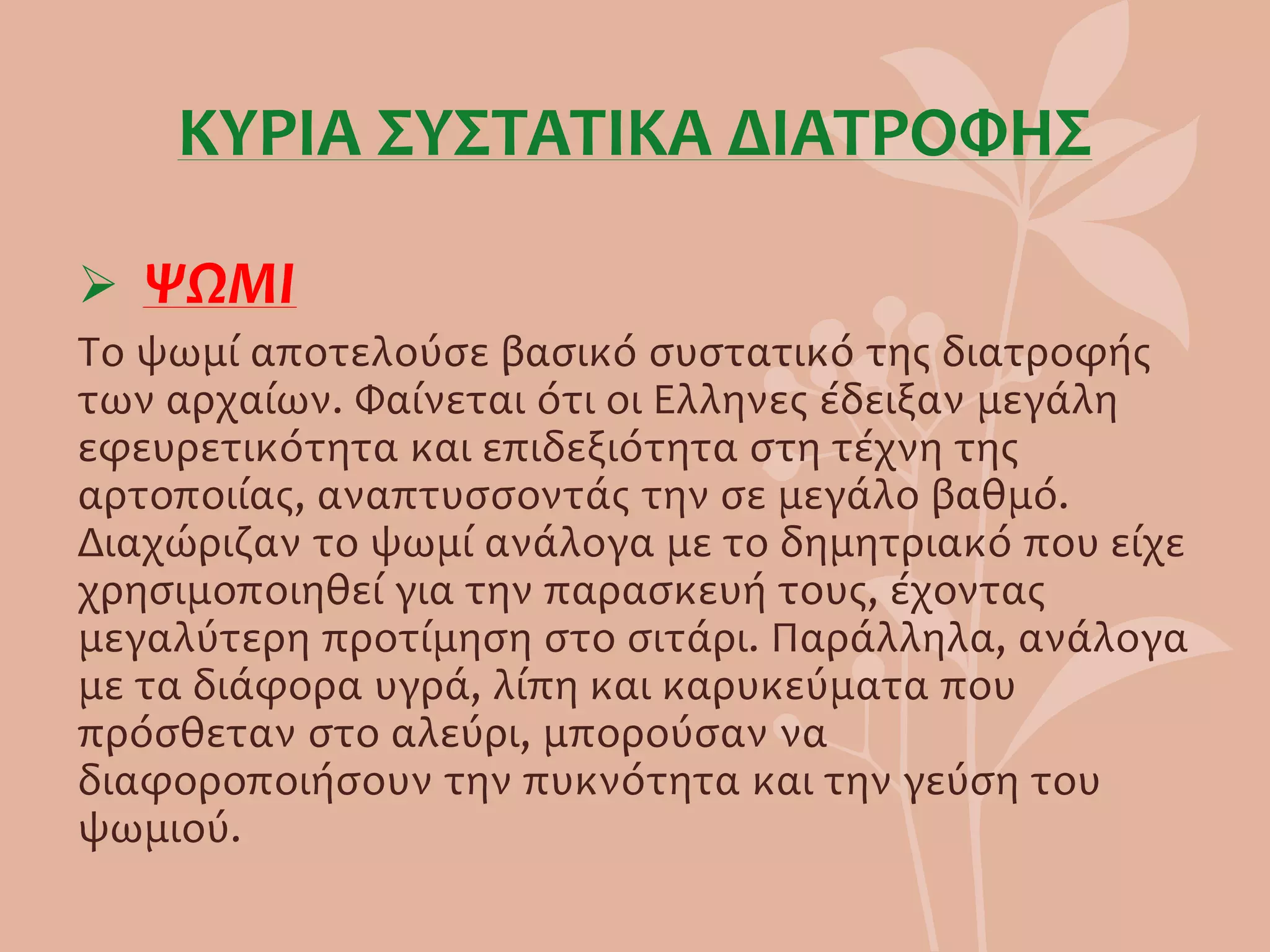 ΚΥΡΙΑ ΣΥΣΤΑΤΙΚΑ ΔΙΑΤΡΟΦΗΣ
 ΨΩΜΙ
Το ψωμί αποτελούσε βασικό συστατικό της διατροφής
των αρχαίων. Φαίνεται ότι οι Ελληνες έδειξαν μεγάλη
εφευρετικότητα και επιδεξιότητα στη τέχνη της
αρτοποιίας, αναπτυσσοντάς την σε μεγάλο βαθμό.
Διαχώριζαν το ψωμί ανάλογα με το δημητριακό που είχε
χρησιμοποιηθεί για την παρασκευή τους, έχοντας
μεγαλύτερη προτίμηση στο σιτάρι. Παράλληλα, ανάλογα
με τα διάφορα υγρά, λίπη και καρυκεύματα που
πρόσθεταν στο αλεύρι, μπορούσαν να
διαφοροποιήσουν την πυκνότητα και την γεύση του
ψωμιού.
 