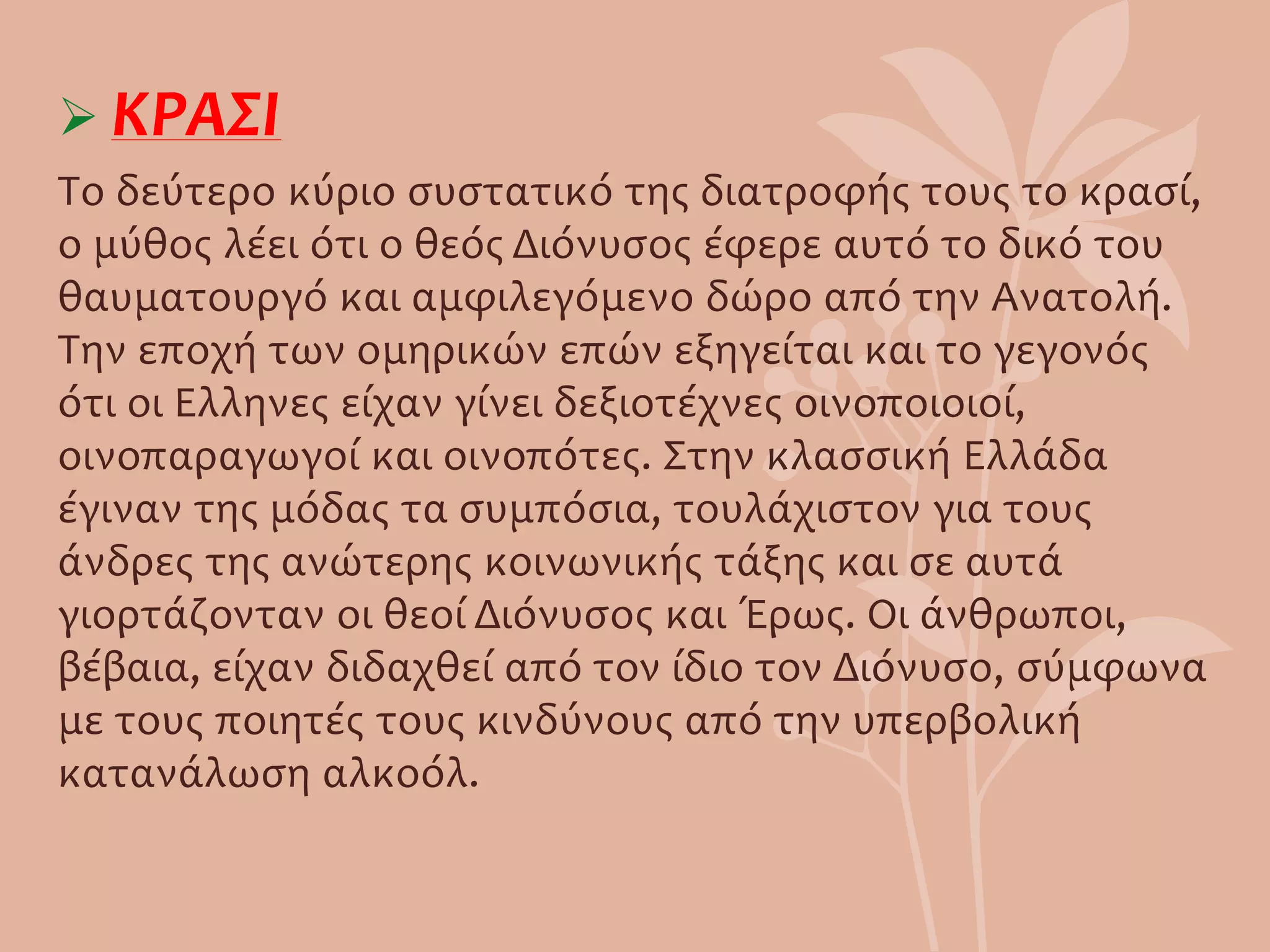  ΚΡΑΣΙ
Το δεύτερο κύριο συστατικό της διατροφής τους το κρασί,
ο μύθος λέει ότι ο θεός Διόνυσος έφερε αυτό το δικό του
θαυματουργό και αμφιλεγόμενο δώρο από την Ανατολή.
Την εποχή των ομηρικών επών εξηγείται και το γεγονός
ότι οι Ελληνες είχαν γίνει δεξιοτέχνες οινοποιοιοί,
οινοπαραγωγοί και οινοπότες. Στην κλασσική Ελλάδα
έγιναν της μόδας τα συμπόσια, τουλάχιστον για τους
άνδρες της ανώτερης κοινωνικής τάξης και σε αυτά
γιορτάζονταν οι θεοί Διόνυσος και Έρως. Οι άνθρωποι,
βέβαια, είχαν διδαχθεί από τον ίδιο τον Διόνυσο, σύμφωνα
με τους ποιητές τους κινδύνους από την υπερβολική
κατανάλωση αλκοόλ.
 