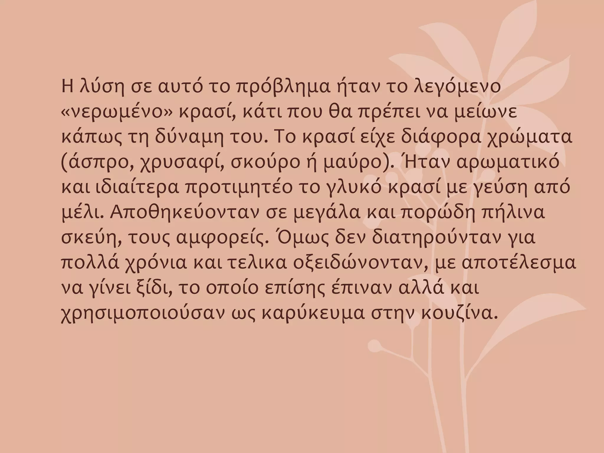 Η λύση σε αυτό το πρόβλημα ήταν το λεγόμενο
«νερωμένο» κρασί, κάτι που θα πρέπει να μείωνε
κάπως τη δύναμη του. Το κρασί είχε διάφορα χρώματα
(άσπρο, χρυσαφί, σκούρο ή μαύρο). Ήταν αρωματικό
και ιδιαίτερα προτιμητέο το γλυκό κρασί με γεύση από
μέλι. Αποθηκεύονταν σε μεγάλα και πορώδη πήλινα
σκεύη, τους αμφορείς. Όμως δεν διατηρούνταν για
πολλά χρόνια και τελικα οξειδώνονταν, με αποτέλεσμα
να γίνει ξίδι, το οποίο επίσης έπιναν αλλά και
χρησιμοποιούσαν ως καρύκευμα στην κουζίνα.
 