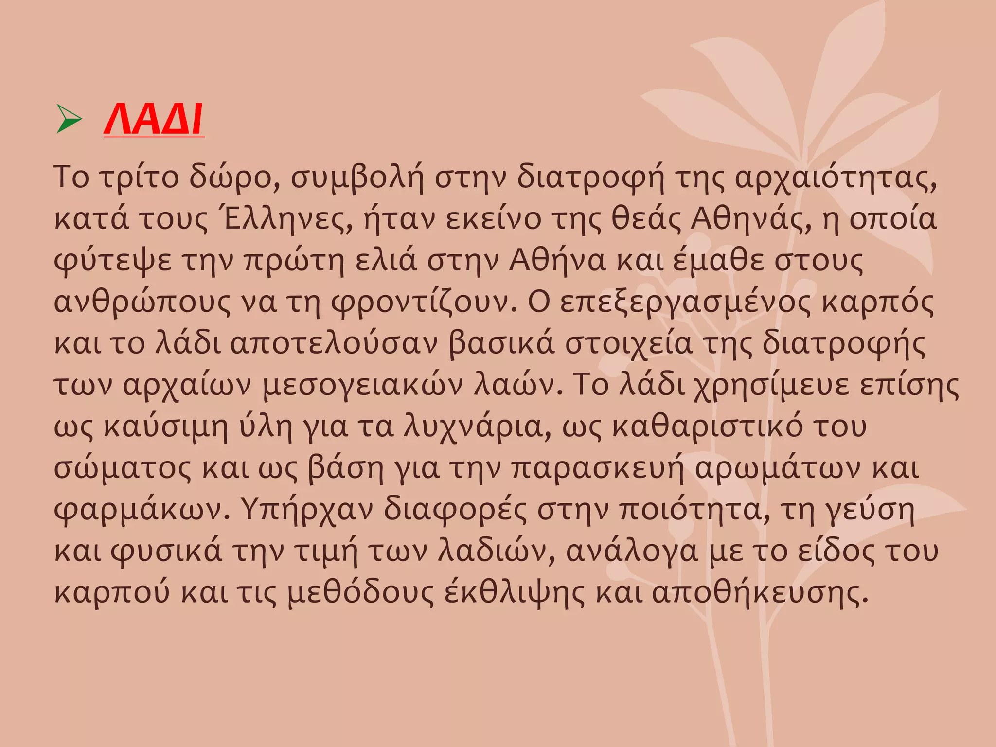  ΛΑΔΙ
Το τρίτο δώρο, συμβολή στην διατροφή της αρχαιότητας,
κατά τους Έλληνες, ήταν εκείνο της θεάς Αθηνάς, η οποία
φύτεψε την πρώτη ελιά στην Αθήνα και έμαθε στους
ανθρώπους να τη φροντίζουν. Ο επεξεργασμένος καρπός
και το λάδι αποτελούσαν βασικά στοιχεία της διατροφής
των αρχαίων μεσογειακών λαών. Το λάδι χρησίμευε επίσης
ως καύσιμη ύλη για τα λυχνάρια, ως καθαριστικό του
σώματος και ως βάση για την παρασκευή αρωμάτων και
φαρμάκων. Υπήρχαν διαφορές στην ποιότητα, τη γεύση
και φυσικά την τιμή των λαδιών, ανάλογα με το είδος του
καρπού και τις μεθόδους έκθλιψης και αποθήκευσης.
 