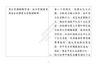 12
業主管機關職掌者，由主管機關會
商各目的事業主管機關辦理。
第二十款規定，有關文化之古
籍、古物及古蹟之保存，由中央
立法並執行之，或交由省縣執行
之。惟位於海域中之水下文化資
產，在地理位置上不屬於特定地
方政府之管轄權範圍，復有高度
涉外性，而位於陸域淡水中之水
下文化資產，其保護與管理需要
專業技術、龐大資金與政策支
持，非中央主管機關無法達成。
因此，應由中央立法並執行之。
二、現行法律中散見各種有關水下文
行
政
院
行
政
院
第
3463次
院
會
會
議
19522718097DB069
 