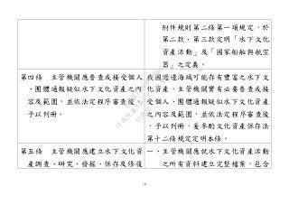 16
附件規則第二條第一項規定，於
第二款、第三款定明「水下文化
資產活動」及「國家船舶與航空
器」之定義。
第四條 主管機關應普查或接受個人
、團體通報疑似水下文化資產之內
容及範圍，並依法定程序審查後，
予以列冊。
我國週邊海域可能存有豐富之水下文
化資產，主管機關實有必要普查或接
受個人、團體通報疑似水下文化資產
之內容及範圍，並依法定程序審查後
，予以列冊，爰參酌文化資產保存法
第十二條規定定明本條。
第五條 主管機關應建立水下文化資
產調查、研究、發掘、保存及修復
一、主管機關應就水下文化資產活動
之所有資料建立完整檔案，包含
行
政
院
行
政
院
第
3463次
院
會
會
議
19522718097DB069
 
