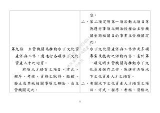22
容。
二、第二項定明第一項活動之項目等
應遵行事項之辦法授權由主管機
關會商相關目的事業主管機關定
之。
第九條 主管機關為推動水下文化資
產保存工作，應進行各項水下文化
資產人才之培育。
前項人才培育之項目、方式、
程序、考核、資格之取得、撤銷、
廢止及其他相關事項之辦法，由主
管機關定之。
一、水下文化資產保存工作涉及多項
專業及技術之活動內容，爰於第
一項定明主管機關為推動水下文
化資產保存工作，應進行各項水
下文化資產人才之培育。
二、有關水下文化資產人才培育之項
目、方式、程序、考核、資格之
行
政
院
行
政
院
第
3463次
院
會
會
議
19522718097DB069
 