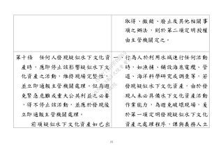 23
取得、撤銷、廢止及其他相關事
項之辦法，則於第二項定明授權
由主管機關定之。
第十條 任何人發現疑似水下文化資
產時，應即停止該影響疑似水下文
化資產之活動，維持現場完整性，
並立即通報主管機關處理。但為避
免緊急危難或重大公共利益之必要
，得不停止該活動，並應於發現後
立即通報主管機關處理。
前項疑似水下文化資產如已出
一、行為人於利用水域進行任何活動
時，如漁捕、舖設海底電纜、管
道、海洋科學研究或調查等，若
發現疑似水下文化資產，由於發
現人未必具備水下文化資產活動
作業能力，為避免破壞現場，爰
於第一項定明發現疑似水下文化
資產之處理程序，課與義務人立
行
政
院
行
政
院
第
3463次
院
會
會
議
19522718097DB069
 