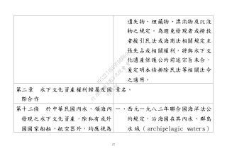 27
遺失物、埋藏物、漂流物及沉沒
物之規定。為避免發現者或撈救
者援引民法或海商法相關規定主
張先占或相關權利，將與水下文
化遺產保護公約前述宗旨未合，
爰定明本條排除民法等相關法令
之適用。
第二章 水下文化資產權利歸屬及國
際合作
章名。
第十二條 於中華民國內水、領海內
發現之水下文化資產，除私有或外
國國家船舶、航空器外，均應視為
一、西元一九八二年聯合國海洋法公
約規定，沿海國在其內水、群島
水 域 （ archipelagic waters ）
行
政
院
行
政
院
第
3463次
院
會
會
議
19522718097DB069
 