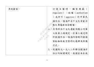 29
其他國家。 行 使 主 權 時 ， 擁 有 規 範 （
regulate）、授權（authorize
）或許可（approve）於中華民
國內水、領海中水下文化資產活
動之專屬排他管轄權。
二、另參照水下文化遺產保護公約第
七條第三項規定，於第三項定明
於我國內水、領海內發現外國國
家船舶及航空器時之處理及保護
方式。
三、依據西元一九八二年聯合國海洋
法公約相關規定，我國並未自我
行
政
院
行
政
院
第
3463次
院
會
會
議
19522718097DB069
 