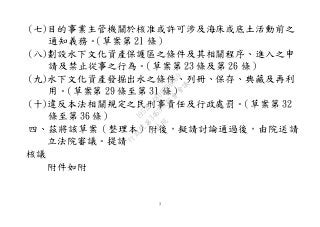3
(七)目的事業主管機關於核准或許可涉及海床或底土活動前之
通知義務。（草案第 21 條）
(八)劃設水下文化資產保護區之條件及其相關程序、進入之申
請及禁止從事之行為。（草案第 23 條及第 26 條）
(九)水下文化資產發掘出水之條件、列冊、保存、典藏及再利
用。（草案第 29 條至第 31 條）
(十)違反本法相關規定之民刑事責任及行政處罰。（草案第 32
條至第 36 條）
四、茲將該草案（整理本）附後，擬請討論通過後，由院送請
立法院審議。提請
核議
附件如附
行
政
院
行
政
院
第
3463次
院
會
會
議
19522718097DB069
 