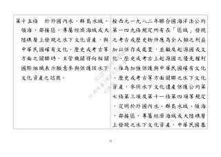 34
第十五條 於外國內水、群島水域、
領海、鄰接區、專屬經濟海域或大
陸礁層上發現之水下文化資產，與
中華民國確有文化、歷史或考古等
方面之關聯時，主管機關得向相關
國際組織表示願意參與保護該水下
文化資產之諮商。
按西元一九八二年聯合國海洋法公約
第一四九條規定所有在「區域」發現
之考古或歷史物件應為全人類之利益
加以保存或處置，並顧及起源國或文
化、歷史或考古上起源國之優先權利
。惟為加強保護與中華民國確有文化
、歷史或考古等方面關聯之水下文化
資產，參照水下文化遺產保護公約第
七條第三項及第十一條第四項等規定
，定明於外國內水、群島水域、領海
、鄰接區、專屬經濟海域或大陸礁層
上發現之水下文化資產，中華民國基
行
政
院
行
政
院
第
3463次
院
會
會
議
19522718097DB069
 