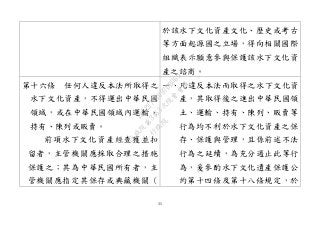 35
於該水下文化資產文化、歷史或考古
等方面起源國之立場，得向相關國際
組織表示願意參與保護該水下文化資
產之諮商。
第十六條 任何人違反本法所取得之
水下文化資產，不得運出中華民國
領域，或在中華民國領域內運輸、
持有、陳列或販賣。
前項水下文化資產經查獲並扣
留者，主管機關應採取合理之措施
保護之；其為中華民國所有者，主
管機關應指定其保存或典藏機關（
一、凡違反本法而取得之水下文化資
產，其取得後之進出中華民國領
土、運輸、持有、陳列、販賣等
行為均不利於水下文化資產之保
存、保護與管理，且係前述不法
行為之延續，為充分遏止此等行
為，爰參酌水下文化遺產保護公
約第十四條及第十八條規定，於
行
政
院
行
政
院
第
3463次
院
會
會
議
19522718097DB069
 