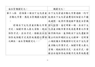 38
由主管機關定之。 機關定之。
第十八條 前條第一項水下文化資產
活動之作業，應受主管機關之監督
。
前項水下文化資產活動之作業
方式、相關作業人員之資格、現地
保存方式、出水方式、發掘出水後
保存或保護方式及其他應遵行事項
之辦法，由主管機關定之。
水下文化資產活動之作業過程，均可
能使水下文化資產遭受到相當之干擾
或破壞，故其作業過程中應受主管機
關之監督，爰定明第一項。且水下文
化資產活動作業涉及高度專業之作業
程序與內涵，爰參酌水下文化遺產保
護公約附件規則全文之精神，定明第
二項授權主管機關得訂定水下文化資
產活動之作業方式、相關作業人員之
資格、現地保存方式、出水方式、發
掘出水後保存或保護方式及其他應遵
行
政
院
行
政
院
第
3463次
院
會
會
議
19522718097DB069
 