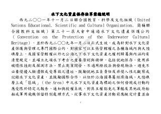 4
水下文化資產保存法草案總說明
西元二○○一年十一月二日聯合國教育、科學及文化組織（United
Nations Educational, Scientific and Cultural Organization, 簡稱聯
合 國 教 科 文 組 織 ） 第 三 十 一 屆 大 會 中 通 過 水 下 文 化 遺 產 保 護 公 約
（ Convention on the Protection of the Underwater Cultural
Heritage），並於西元二○○九年一月二日正式生效，成為針對水下文化資
產保護與管理之專門國際公約，對國家可以主張管轄權之各種海域內與大陸
礁層上，及國家管轄權以外之公海之下水下文化資產之權利歸屬與內涵均有
清楚規定，並確立九項水下考古之重要原則與精神，包括就地保存、使用非
破壞性技術及探測方法、禁止商業開發、不適用撈救法與發現物法、避免不
必要侵擾人類遺骸或受尊敬之遺址、鼓勵就地且負責任及非侵入性之觀察或
記錄水下文化資產，並鼓勵國際合作，以位於沿海國專屬經濟海域、大陸礁
層上或「區域」（the Area）中之水下文化資產為標的之任何發現或行動均
應受限於特定之報告、通知與授權系統，對具主權豁免之軍艦及其他政府船
舶或軍用飛機保留特別處理方式、從事水下文化資產活動前應擬定計畫並由
行
政
院
行
政
院
第
3463次
院
會
會
議
19522718097DB069
 