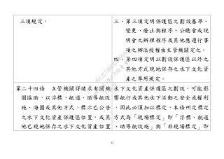 43
三項規定。 三、第三項定明保護區之劃設基準、
變更、廢止與程序、公聽會或說
明會之辦理程序及其他應遵行事
項之辦法授權由主管機關定之。
四、第四項定明以劃設保護區以外之
其他方式現地保存之水下文化資
產之準用規定。
第二十四條 主管機關得請求有關機
關協助，以浮標、航道、助導航設
施、海圖或其他方式，標示已公告
之水下文化資產保護區位置，或其
他已現地保存之水下文化資產位置
水下文化資產保護區之劃設，可能影
響航行或其他水下活動之安全或權利
，因此必須加以標定，本條所定標定
方式為「現場標定」即「浮標、航道
、助導航設施」與「非現場標定」即
行
政
院
行
政
院
第
3463次
院
會
會
議
19522718097DB069
 