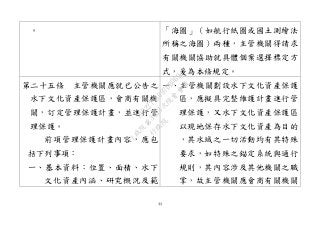 44
。 「海圖」（如航行紙圖或國土測繪法
所稱之海圖）兩種，主管機關得請求
有關機關協助就具體個案選擇標定方
式，爰為本條規定。
第二十五條 主管機關應就已公告之
水下文化資產保護區，會商有關機
關，訂定管理保護計畫，並進行管
理保護。
前項管理保護計畫內容，應包
括下列事項：
一、基本資料：位置、面積、水下
文化資產內涵、研究概況及範
一、主管機關劃設水下文化資產保護
區，應擬具完整維護計畫進行管
理保護，又水下文化資產保護區
以現地保存水下文化資產為目的
，其水域之一切活動均有其特殊
要求，如特殊之錨定系統與通行
規則，其內容涉及其他機關之職
掌，故主管機關應會商有關機關
行
政
院
行
政
院
第
3463次
院
會
會
議
19522718097DB069
 