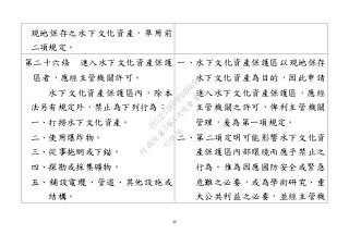 46
現地保存之水下文化資產，準用前
二項規定。
第二十六條 進入水下文化資產保護
區者，應經主管機關許可。
水下文化資產保護區內，除本
法另有規定外，禁止為下列行為：
一、打撈水下文化資產。
二、使用爆炸物。
三、從事拖網或下錨。
四、探勘或採集礦物。
五、舖設電纜、管道、其他設施或
結構。
一、水下文化資產保護區以現地保存
水下文化資產為目的，因此申請
進入水下文化資產保護區，應經
主管機關之許可，俾利主管機關
管理，爰為第一項規定。
二、第二項定明可能影響水下文化資
產保護區內部環境而應予禁止之
行為。惟為因應國防安全或緊急
危難之必要，或為學術研究、重
大公共利益之必要，並經主管機
行
政
院
行
政
院
第
3463次
院
會
會
議
19522718097DB069
 