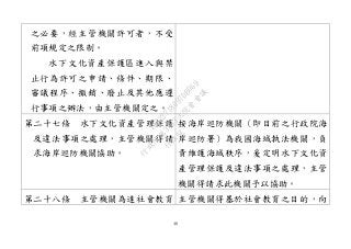 48
之必要，經主管機關許可者，不受
前項規定之限制。
水下文化資產保護區進入與禁
止行為許可之申請、條件、期限、
審議程序、撤銷、廢止及其他應遵
行事項之辦法，由主管機關定之。
第二十七條 水下文化資產管理保護
及違法事項之處理，主管機關得請
求海岸巡防機關協助。
按海岸巡防機關（即目前之行政院海
岸巡防署）為我國海域執法機關，負
責維護海域秩序，爰定明水下文化資
產管理保護及違法事項之處理，主管
機關得請求此機關予以協助。
第二十八條 主管機關為達社會教育 主管機關得基於社會教育之目的，向
行
政
院
行
政
院
第
3463次
院
會
會
議
19522718097DB069
 