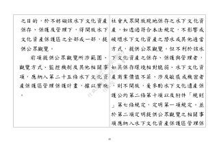49
之目的，於不妨礙該水下文化資產
保存、保護及管理下，得開放水下
文化資產保護區之全部或一部，提
供公眾觀覽。
前項提供公眾觀覽所涉範圍、
觀覽方式、監控機制及其他相關事
項，應納入第二十五條水下文化資
產保護區管理保護計畫，據以實施
。
社會大眾開放現地保存之水下文化資
產，如透過符合本法規定，不影響或
破壞水下文化資產之潛水或其他適當
方式，提供公眾觀覽。但不利於該水
下文化資產之保存、保護與管理者，
如其保存環境相對脆弱、水下文化資
產商業價值不菲、涉及敏感或機密者
，則不開放，爰參酌水下文化遺產保
護公約第二條第十項以及附件「規則
」第七條規定，定明第一項規定。並
於第二項定明提供公眾觀覽之相關事
項應納入水下文化資產保護區管理保
行
政
院
行
政
院
第
3463次
院
會
會
議
19522718097DB069
 
