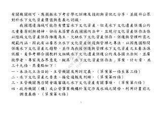 5
有關機關核可、應提振水下考古學之訓練及技術與資訊之分享，並提升公眾
對於水下文化資產價值與意義之認識。
我國週邊海域可能存有豐富水下文化資產，但是水下文化遺產保護公約
之重要原則與精神，卻尚未落實在我國國內法中。且現行文化資產保存法係
以陸域文化資產保存維護為主，欠缺水下文化資產保存、保護與管理所需之
規範內涵，因此有必要另立水下文化資產保護與管理之專法，以因應國際間
保護水下文化資產之趨勢，並作為我國保護與管理水下文化資產之主要法源
依據。爰參考聯合國教科文組織水下文化遺產保護公約及各國立法例，並廣
徵學者、專家及各界意見，擬具「水下文化資產保存法」草案，計七章，共
三十九條，其要點如下：
一、本法之立法目的、主管機關及用詞定義。（草案第一條至第三條）
二、水下文化資產之普查、接受通報及列冊。（草案第四條）
三、主管機關應召開會議審議之水下文化資產有關事項。（草案第六條）
四、政府機關（構）或公營事業機構於策定涉及水域之開發、利用計畫前之
調查義務。（草案第七條）
行
政
院
行
政
院
第
3463次
院
會
會
議
19522718097DB069
 