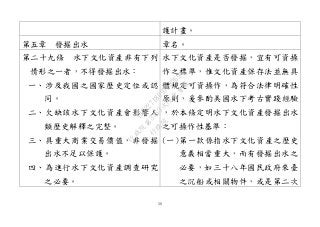 50
護計畫。
第五章 發掘出水 章名。
第二十九條 水下文化資產非有下列
情形之一者，不得發掘出水：
一、涉及我國之國家歷史定位或認
同。
二、欠缺該水下文化資產會影響人
類歷史解釋之完整。
三、具重大商業交易價值，非發掘
出水不足以保護。
四、為進行水下文化資產調查研究
之必要。
水下文化資產是否發掘，宜有可資操
作之標準，惟文化資產保存法並無具
體規定可資操作，為符合法律明確性
原則，爰參酌美國水下考古實踐經驗
，於本條定明水下文化資產發掘出水
之可操作性基準：
(一)第一款係指水下文化資產之歷史
意義相當重大，而有發掘出水之
必要，如三十八年國民政府來臺
之沉船或相關物件，或是第二次
行
政
院
行
政
院
第
3463次
院
會
會
議
19522718097DB069
 
