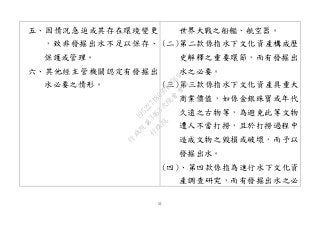 51
五、因情況急迫或其存在環境變更
，致非發掘出水不足以保存、
保護或管理。
六、其他經主管機關認定有發掘出
水必要之情形。
世界大戰之船艦、航空器。
(二)第二款係指水下文化資產構成歷
史解釋之重要環節，而有發掘出
水之必要。
(三)第三款係指水下文化資產具重大
商業價值，如係金銀珠寶或年代
久遠之古物等，為避免此等文物
遭人不當打撈，且於打撈過程中
造成文物之毀損或破壞，而予以
發掘出水。
(四)、第四款係指為進行水下文化資
產調查研究，而有發掘出水之必
行
政
院
行
政
院
第
3463次
院
會
會
議
19522718097DB069
 