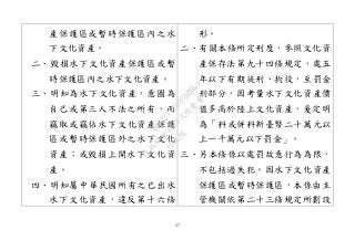 57
產保護區或暫時保護區內之水
下文化資產。
二、毀損水下文化資產保護區或暫
時保護區內之水下文化資產。
三、明知為水下文化資產，意圖為
自己或第三人不法之所有，而
竊取或竊佔水下文化資產保護
區或暫時保護區外之水下文化
資產；或毀損上開水下文化資
產。
四、明知屬中華民國所有之已出水
水下文化資產，違反第十六條
形。
二、有關本條所定刑度，參照文化資
產保存法第九十四條規定，處五
年以下有期徒刑、拘役，至罰金
刑部分，因考量水下文化資產價
值多高於陸上文化資產，爰定明
為「科或併科新臺幣二十萬元以
上一千萬元以下罰金」。
三、另本條係以處罰故意行為為限，
不包括過失犯。因水下文化資產
保護區或暫時保護區，本係由主
管機關依第二十三條規定所劃設
行
政
院
行
政
院
第
3463次
院
會
會
議
19522718097DB069
 