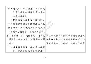 61
四、違反第二十六條第二項，或違
反第十條第四項準用第二十六
條第二項規定。
有前項第二款至第四款情形之
一，經主管機關令其限期改正，屆
期不改正，或未依改正事項改正者
，得按次分別處罰，至改正為止。
第三十五條 有下列情形之一者，處
新臺幣三萬元以上十五萬元以下罰
鍰：
一、違反第十條第一項或第二項規
定，發現疑似水下文化資產，
本條所定行為，對於水下文化資產之
威脅程度較低，但為避免對水下文化
資產造成進一步破壞，仍處以行政罰
。
行
政
院
行
政
院
第
3463次
院
會
會
議
19522718097DB069
 