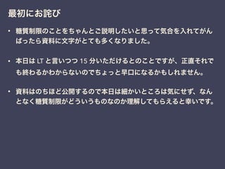 最初にお詫び
• 糖質制限のことをちゃんとご説明したいと思って気合を入れてがん
ばったら資料に文字がとても多くなりました。
• 本日は LT と言いつつ 15 分いただけるとのことですが、正直それで
も終わるかわからないのでちょっと早口になるかもしれません。
• 資料はのちほど公開するので本日は細かいところは気にせず、なん
となく糖質制限がどういうものなのか理解してもらえると幸いです。
 