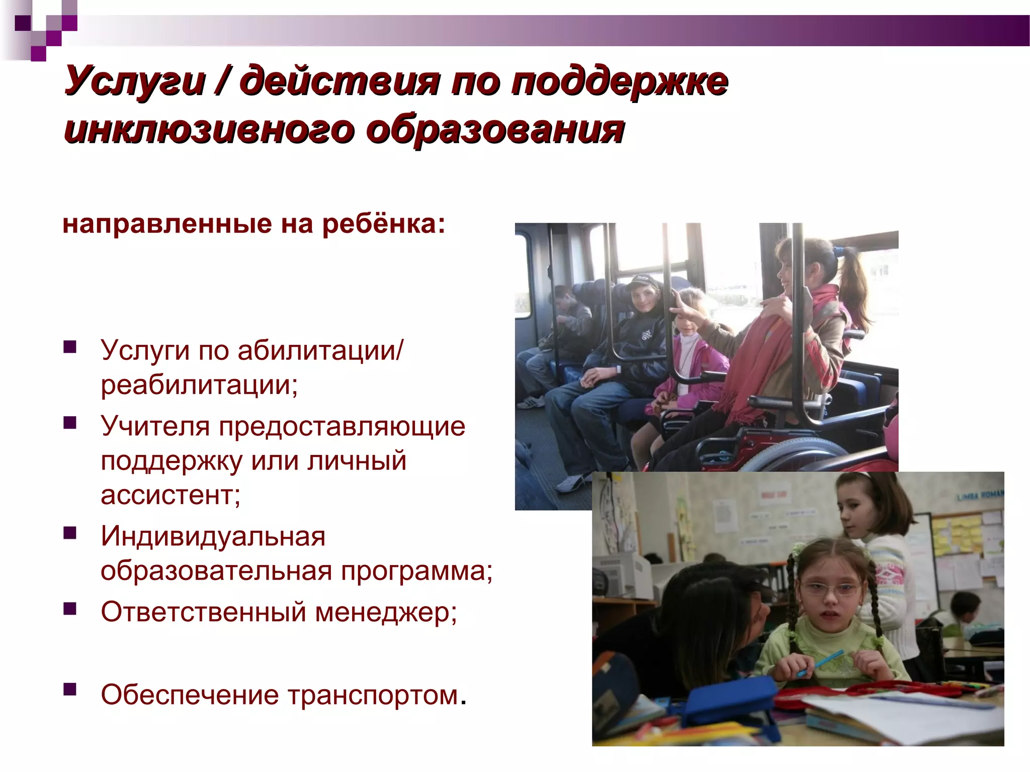 УслугиУслуги // действия по поддержкедействия по поддержке
инклюзивного образованияинклюзивного образования
направленные на ребёнка:
 Услуги по абилитации/
реабилитации;
 Учителя предоставляющие
поддержку или личный
ассистент;
 Индивидуальная
образовательная программа;
 Ответственный менеджер;
 Обеспечение транспортом.
 