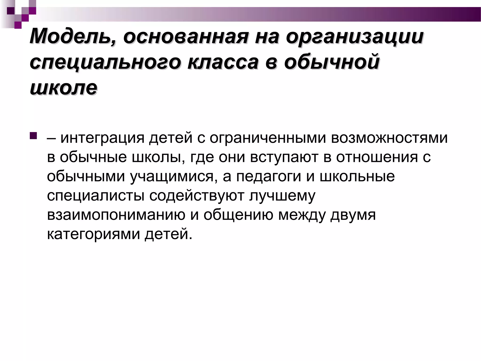 Модель, основанная на организацииМодель, основанная на организации
специального класса в обычнойспециального класса в обычной
школешколе
 – интеграция детей с ограниченными возможностями
в обычные школы, где они вступают в отношения с
обычными учащимися, а педагоги и школьные
специалисты содействуют лучшему
взаимопониманию и общению между двумя
категориями детей.
 