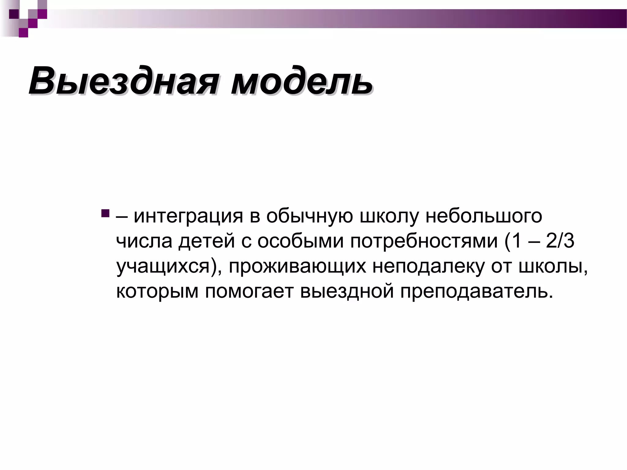 Выездная модельВыездная модель
 – интеграция в обычную школу небольшого
числа детей с особыми потребностями (1 – 2/3
учащихся), проживающих неподалеку от школы,
которым помогает выездной преподаватель.
 