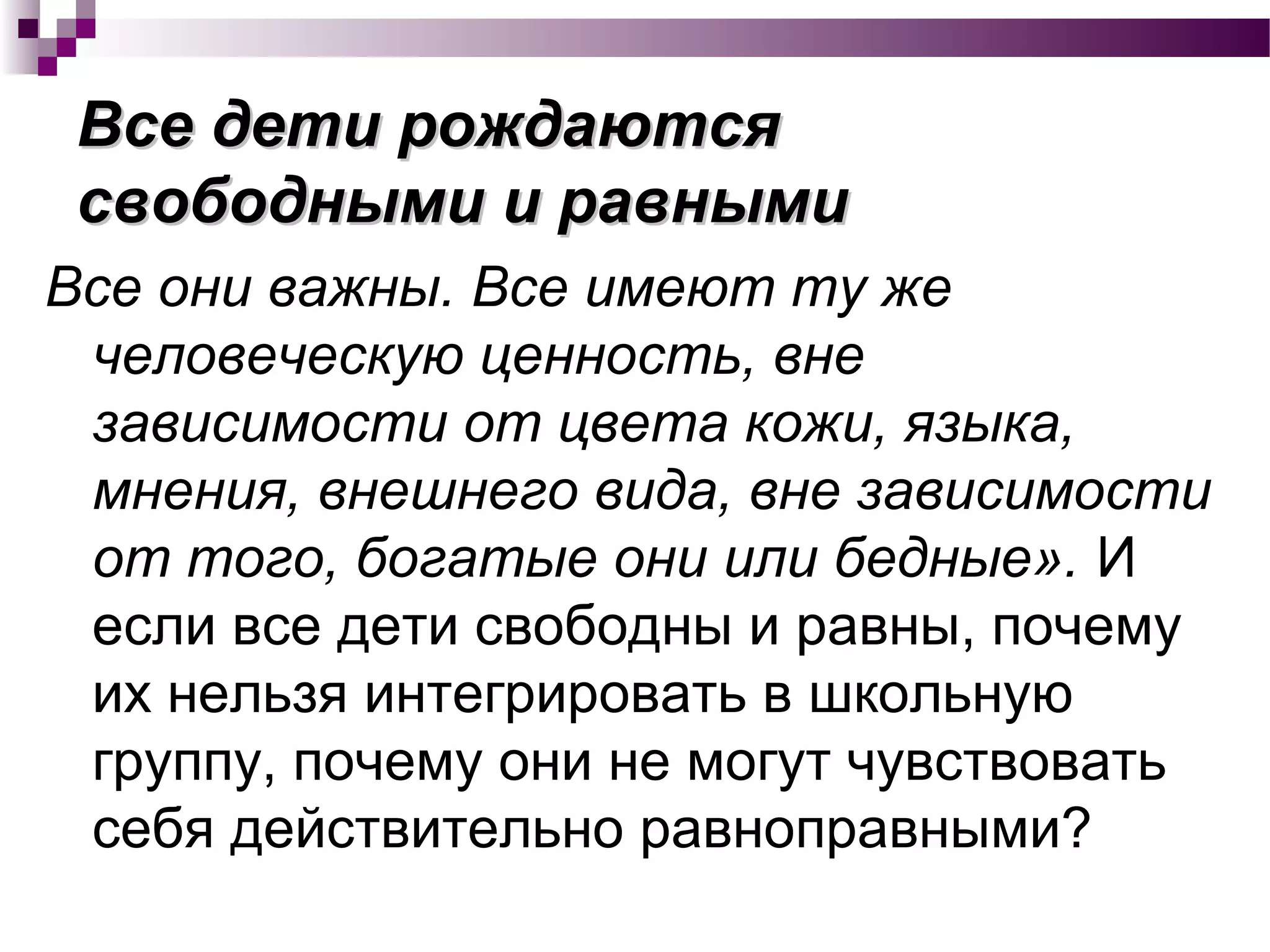 Все дети рождаютсяВсе дети рождаются
свободными и равнымисвободными и равными
Все они важны. Все имеют ту же
человеческую ценность, вне
зависимости от цвета кожи, языка,
мнения, внешнего вида, вне зависимости
от того, богатые они или бедные». И
если все дети свободны и равны, почему
их нельзя интегрировать в школьную
группу, почему они не могут чувствовать
себя действительно равноправными?
 
