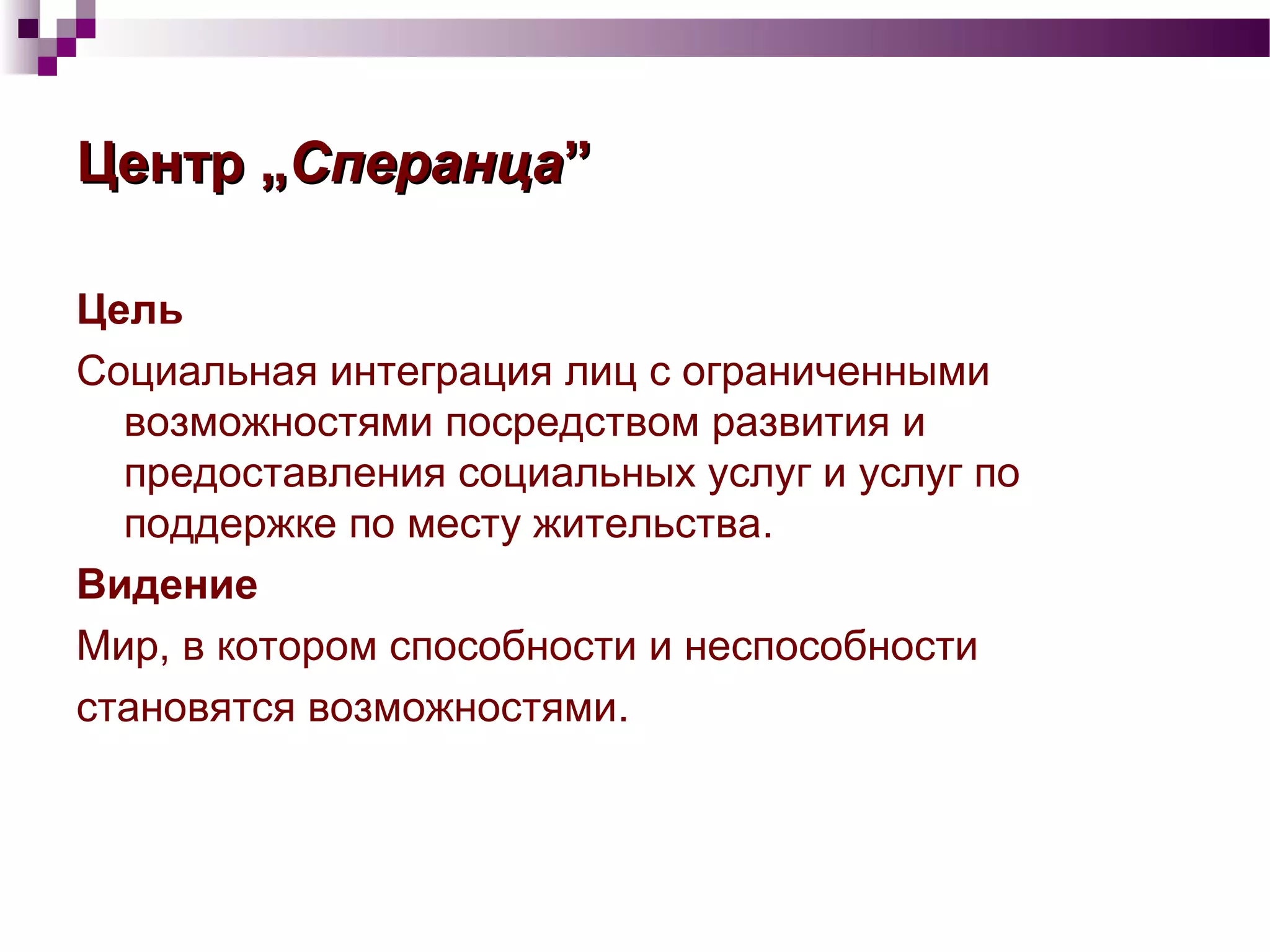 ЦентрЦентр „„СперанцаСперанца””
Цель
Социальная интеграция лиц с ограниченными
возможностями посредством развития и
предоставления социальных услуг и услуг по
поддержке по месту жительства.
Видение
Мир, в котором способности и неспособности
становятся возможностями.
 