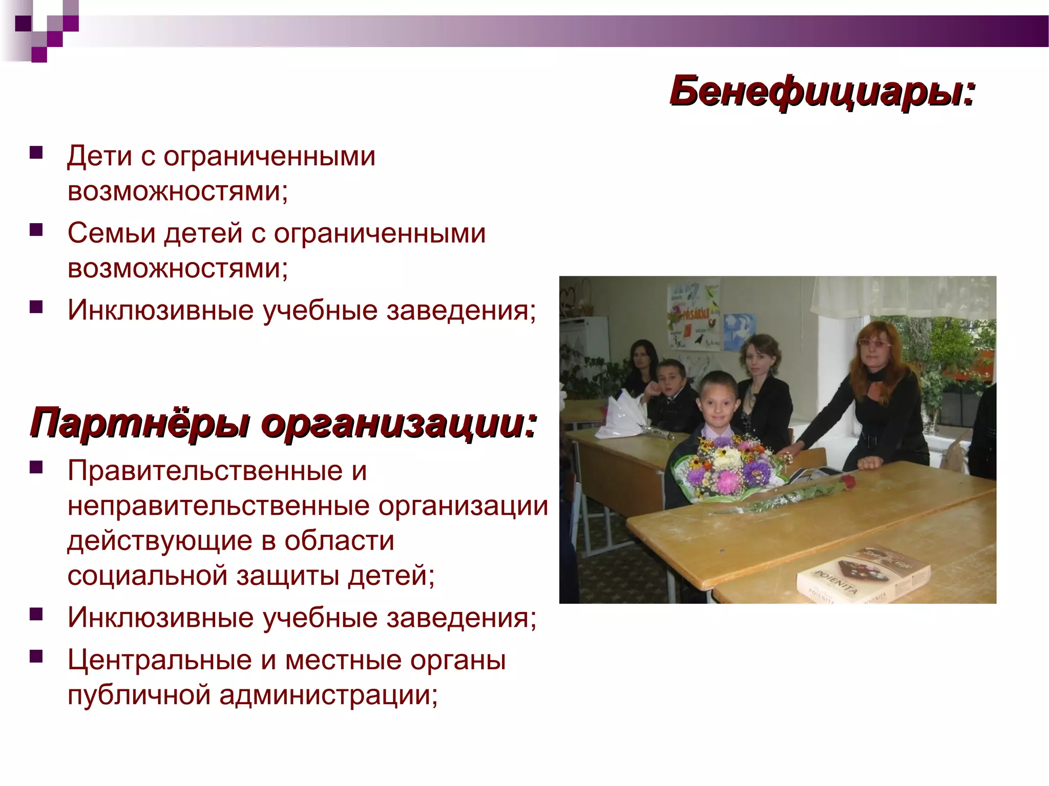 Бенефициары:Бенефициары:
 Дети с ограниченными
возможностями;
 Семьи детей с ограниченными
возможностями;
 Инклюзивные учебные заведения;
Партнёры организацииПартнёры организации::
 Правительственные и
неправительственные организации
действующие в области
социальной защиты детей;
 Инклюзивные учебные заведения;
 Центральные и местные органы
публичной администрации;
 