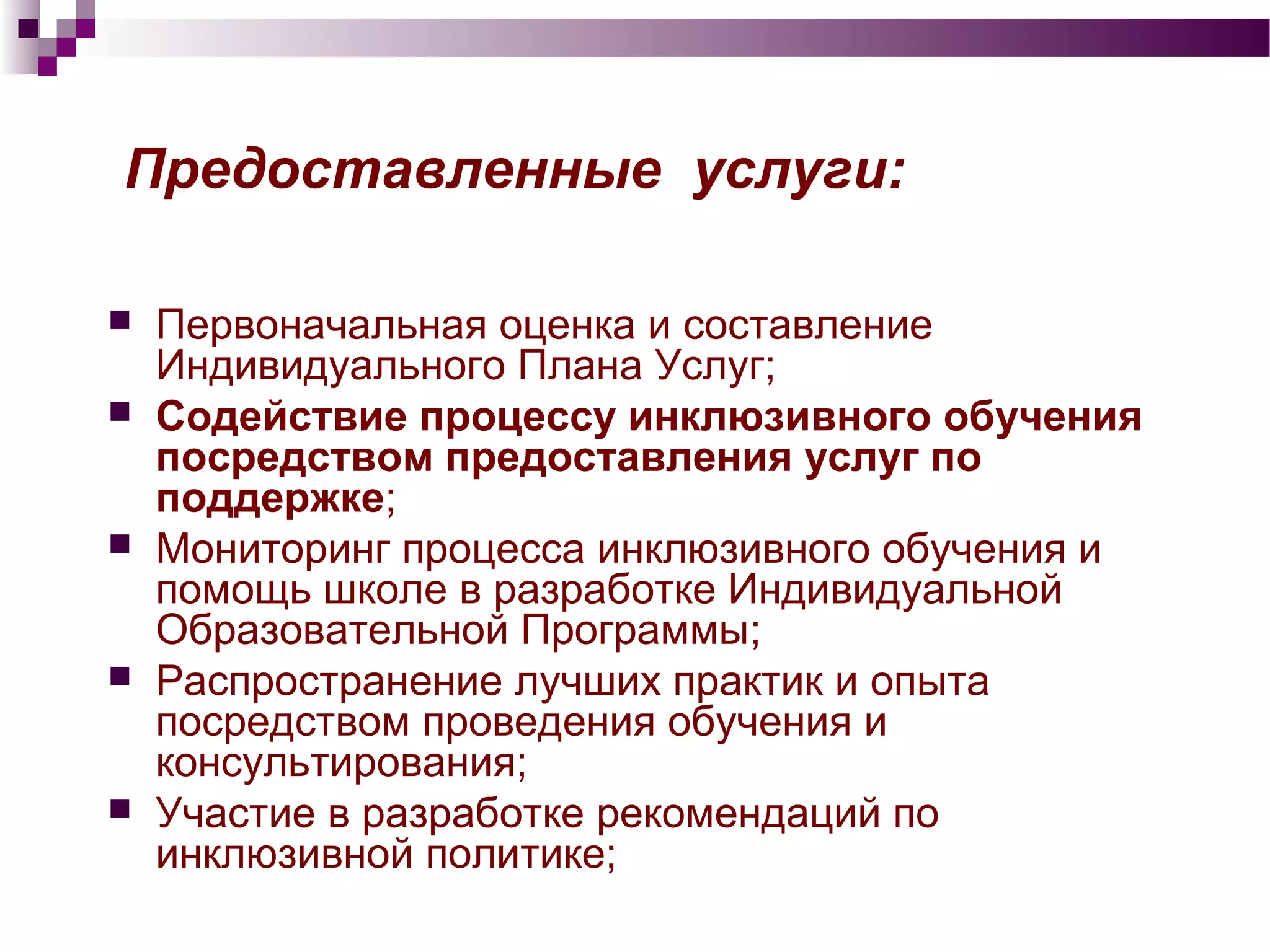 Предоставленные услуги:
 Первоначальная оценка и составление
Индивидуального Плана Услуг;
 Содействие процессу инклюзивного обучения
посредством предоставления услуг по
поддержке;
 Мониторинг процесса инклюзивного обучения и
помощь школе в разработке Индивидуальной
Образовательной Программы;
 Распространение лучших практик и опыта
посредством проведения обучения и
консультирования;
 Участие в разработке рекомендаций по
инклюзивной политике;
 