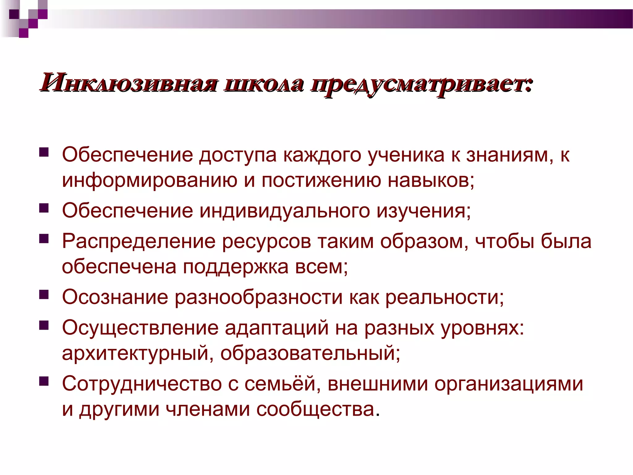 Инклюзивная школа предусматривает:Инклюзивная школа предусматривает:
 Обеспечение доступа каждого ученика к знаниям, к
информированию и постижению навыков;
 Обеспечение индивидуального изучения;
 Распределение ресурсов таким образом, чтобы была
обеспечена поддержка всем;
 Осознание разнообразности как реальности;
 Осуществление адаптаций на разных уровнях:
архитектурный, образовательный;
 Сотрудничество с семьёй, внешними организациями
и другими членами сообщества.
 