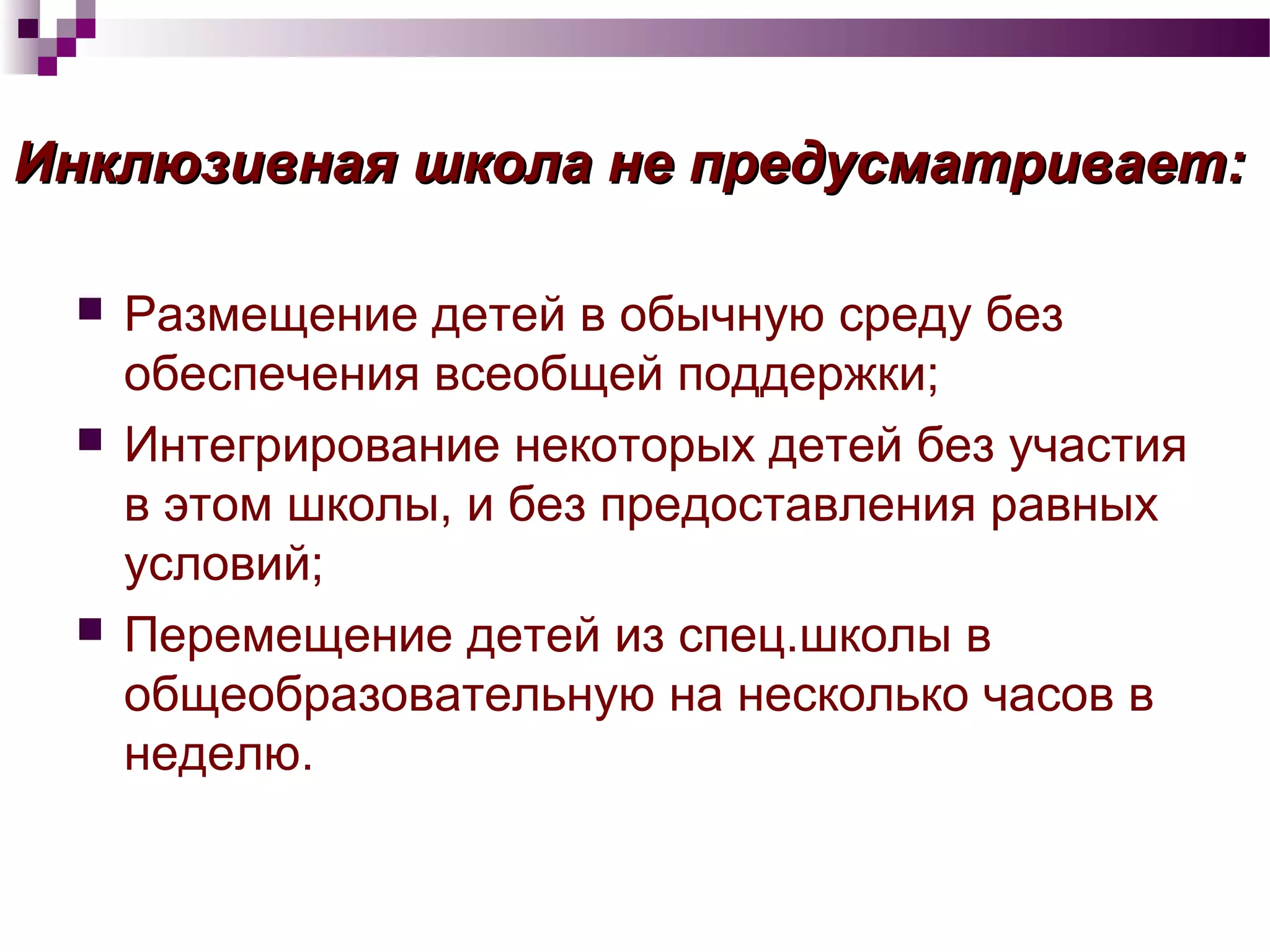 Инклюзивная школа не предусматривает:Инклюзивная школа не предусматривает:
 Размещение детей в обычную среду без
обеспечения всеобщей поддержки;
 Интегрирование некоторых детей без участия
в этом школы, и без предоставления равных
условий;
 Перемещение детей из спец.школы в
общеобразовательную на несколько часов в
неделю.
 