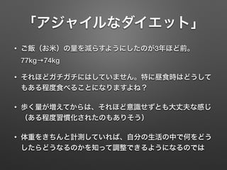「アジャイルなダイエット」
• ご飯（お米）の量を減らすようにしたのが3年ほど前。 
77kg→74kg
• それほどガチガチにはしていません。特に昼食時はどうして
もある程度食べることになりますよね？
• 歩く量が増えてからは、それほど意識せずとも大丈夫な感じ
（ある程度習慣化されたのもありそう）
• 体重をきちんと計測していれば、自分の生活の中で何をどう
したらどうなるのかを知って調整できるようになるのでは
 