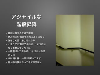 アジャイルな
階段昇降
• 最初は降りるだけで限界
• 休み休み17階まで昇れるようになり
• 休みなく昇れるようになり
• 小走りで17階まで昇れる･･･ようには
なりませんでした（泣）
• 一段飛ばしで昇れる･･･ようにはなり
ました
• 今は朝と昼、一日2回昇ってます
• 脚が筋肉質になってきて不気味w
 