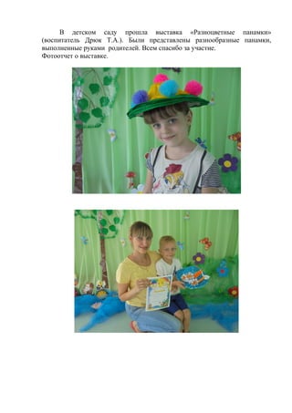 В детском саду прошла выставка «Разноцветные панамки»
(воспитатель Дрюк Т.А.). Были представлены разнообразные панамки,
выполненные руками родителей. Всем спасибо за участие.
Фотоотчет о выставке.
 