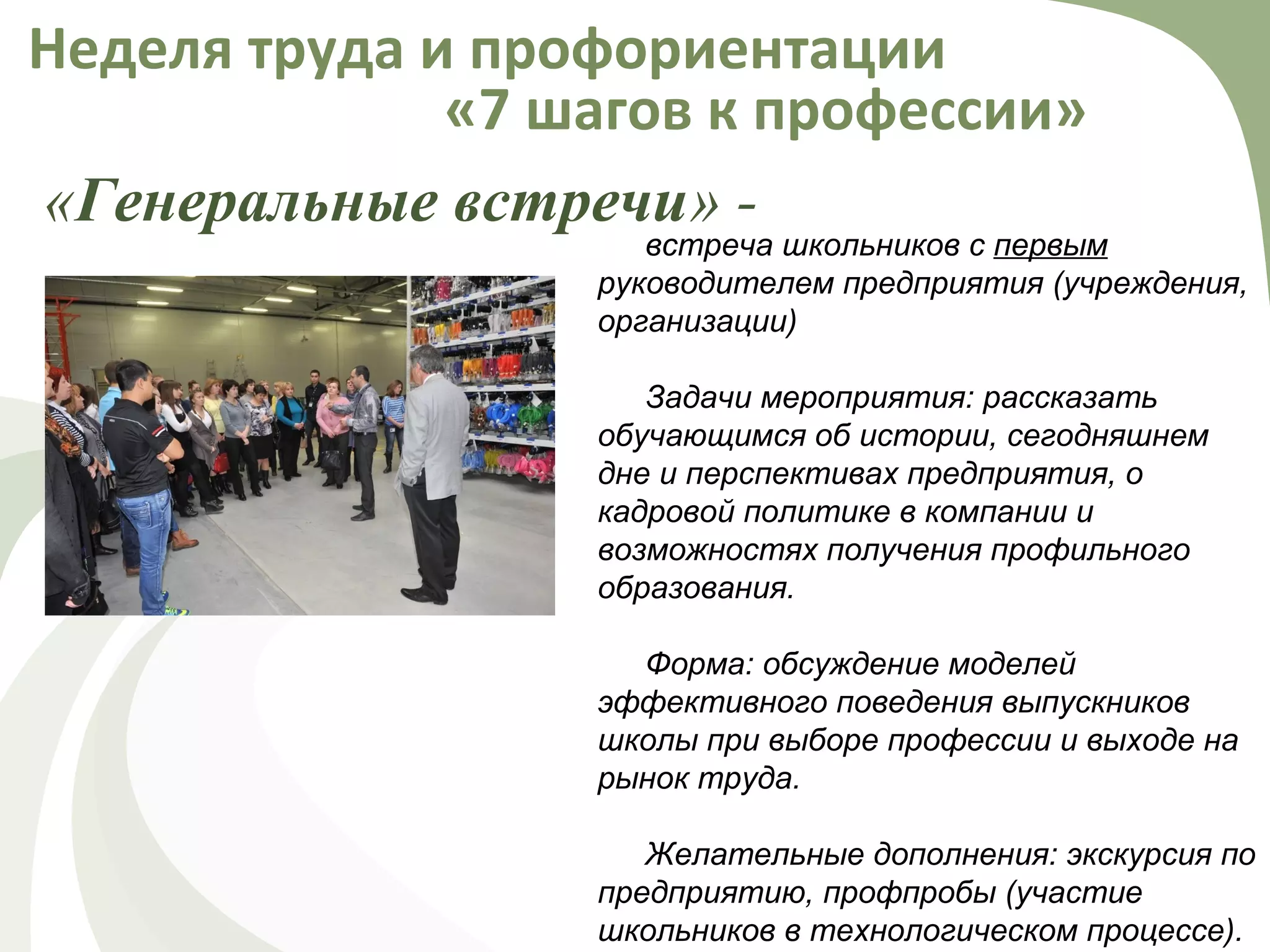«Генеральные встречи» -
Неделя труда и профориентации
«7 шагов к профессии»
встреча школьников с первым
руководителем предприятия (учреждения,
организации)
Задачи мероприятия: рассказать
обучающимся об истории, сегодняшнем
дне и перспективах предприятия, о
кадровой политике в компании и
возможностях получения профильного
образования.
Форма: обсуждение моделей
эффективного поведения выпускников
школы при выборе профессии и выходе на
рынок труда.
Желательные дополнения: экскурсия по
предприятию, профпробы (участие
школьников в технологическом процессе).
 