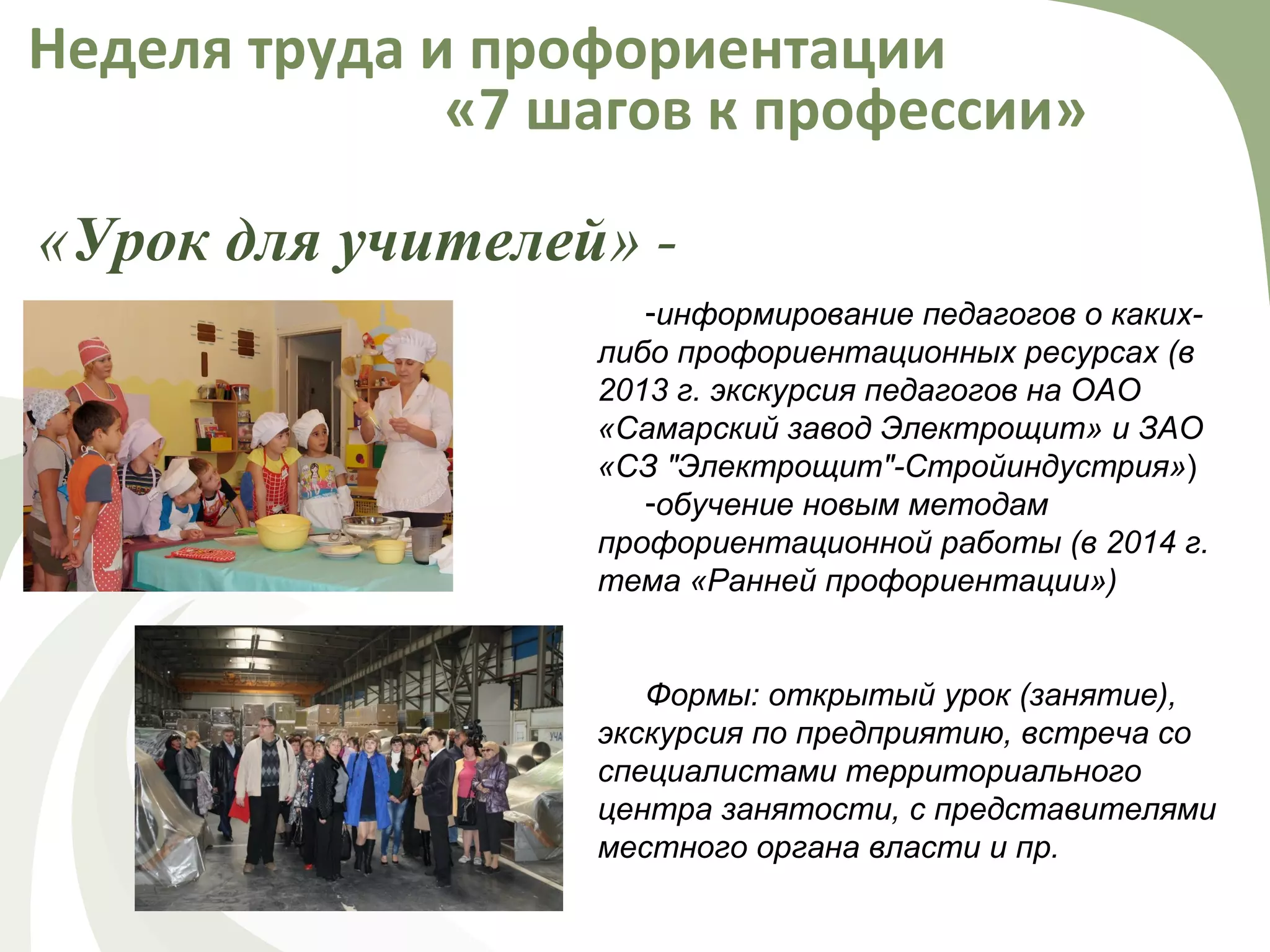 «Урок для учителей» -
Неделя труда и профориентации
«7 шагов к профессии»
-информирование педагогов о каких-
либо профориентационных ресурсах (в
2013 г. экскурсия педагогов на ОАО
«Самарский завод Электрощит» и ЗАО
«СЗ "Электрощит"-Стройиндустрия»)
-обучение новым методам
профориентационной работы (в 2014 г.
тема «Ранней профориентации»)
Формы: открытый урок (занятие),
экскурсия по предприятию, встреча со
специалистами территориального
центра занятости, с представителями
местного органа власти и пр.
 