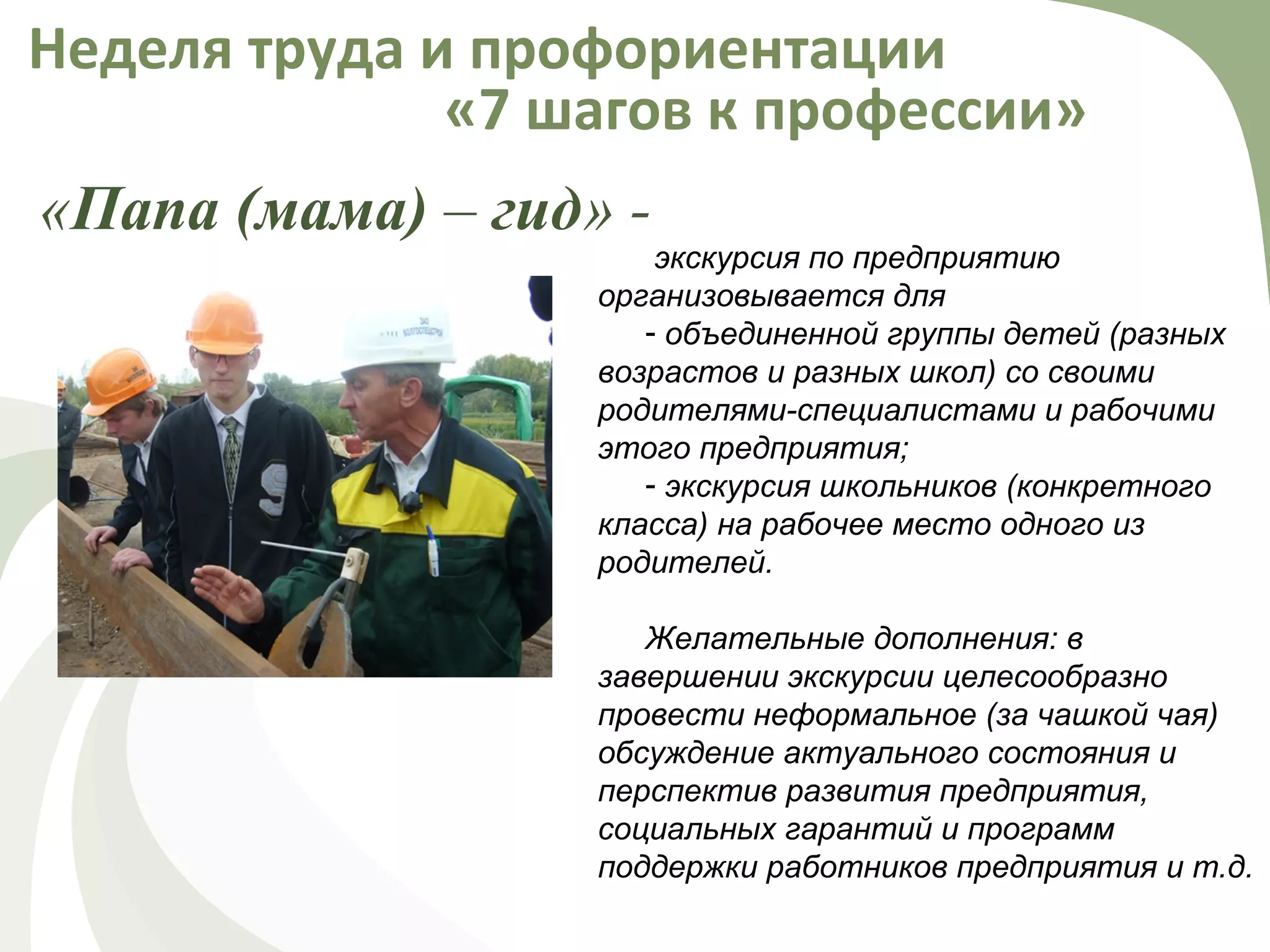 «Папа (мама) – гид» -
Неделя труда и профориентации
«7 шагов к профессии»
экскурсия по предприятию
организовывается для
- объединенной группы детей (разных
возрастов и разных школ) со своими
родителями-специалистами и рабочими
этого предприятия;
- экскурсия школьников (конкретного
класса) на рабочее место одного из
родителей.
Желательные дополнения: в
завершении экскурсии целесообразно
провести неформальное (за чашкой чая)
обсуждение актуального состояния и
перспектив развития предприятия,
социальных гарантий и программ
поддержки работников предприятия и т.д.
 