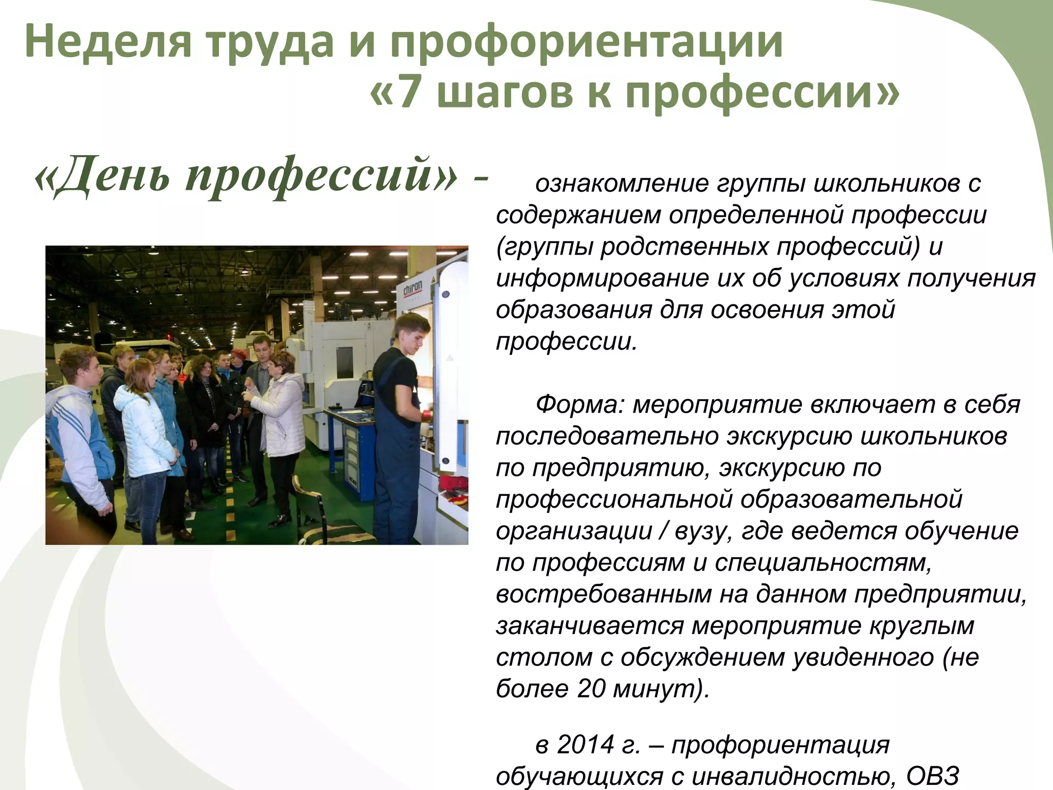 «День профессий» -
Неделя труда и профориентации
«7 шагов к профессии»
ознакомление группы школьников с
содержанием определенной профессии
(группы родственных профессий) и
информирование их об условиях получения
образования для освоения этой
профессии.
Форма: мероприятие включает в себя
последовательно экскурсию школьников
по предприятию, экскурсию по
профессиональной образовательной
организации / вузу, где ведется обучение
по профессиям и специальностям,
востребованным на данном предприятии,
заканчивается мероприятие круглым
столом с обсуждением увиденного (не
более 20 минут).
в 2014 г. – профориентация
обучающихся с инвалидностью, ОВЗ
 
