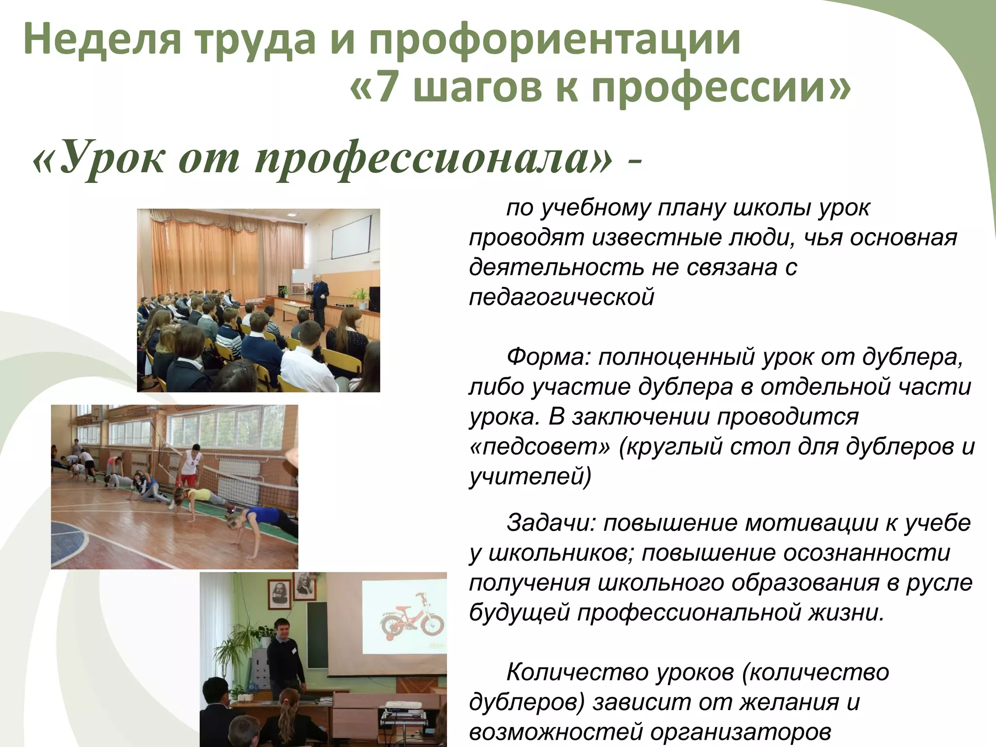 «Урок от профессионала» -
Неделя труда и профориентации
«7 шагов к профессии»
по учебному плану школы урок
проводят известные люди, чья основная
деятельность не связана с
педагогической
Форма: полноценный урок от дублера,
либо участие дублера в отдельной части
урока. В заключении проводится
«педсовет» (круглый стол для дублеров и
учителей)
Задачи: повышение мотивации к учебе
у школьников; повышение осознанности
получения школьного образования в русле
будущей профессиональной жизни.
Количество уроков (количество
дублеров) зависит от желания и
возможностей организаторов
 