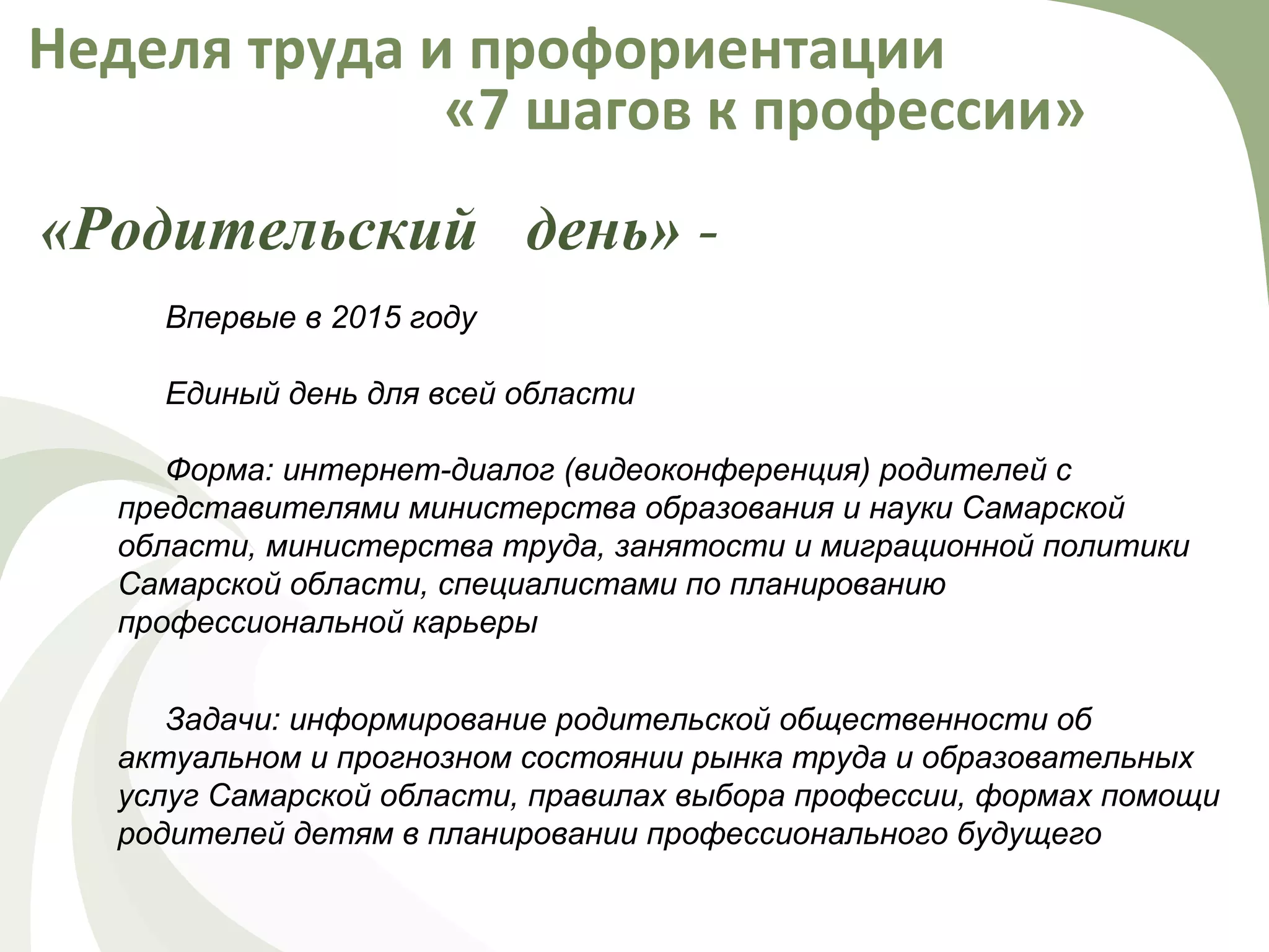 «Родительский день» -
Неделя труда и профориентации
«7 шагов к профессии»
Впервые в 2015 году
Единый день для всей области
Форма: интернет-диалог (видеоконференция) родителей с
представителями министерства образования и науки Самарской
области, министерства труда, занятости и миграционной политики
Самарской области, специалистами по планированию
профессиональной карьеры
Задачи: информирование родительской общественности об
актуальном и прогнозном состоянии рынка труда и образовательных
услуг Самарской области, правилах выбора профессии, формах помощи
родителей детям в планировании профессионального будущего
 